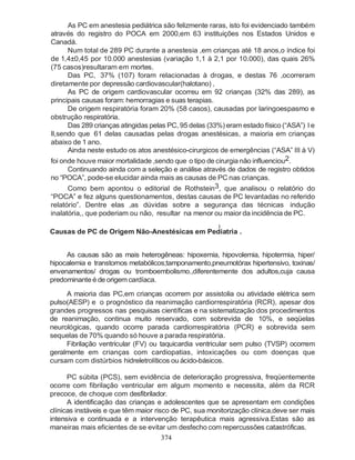 As PC em anestesia pediátrica são felizmente raras, isto foi evidenciado também
                          através do registro do POCA em 2000,em 63 instituições nos Estados Unidos e
                          Canadá.
                                Num total de 289 PC durante a anestesia ,em crianças até 18 anos,o índice foi
                          de 1,4±0,45 por 10.000 anestesias (variação 1,1 à 2,1 por 10.000), das quais 26%
                          (75 casos)resultaram em mortes.
                                Das PC, 37% (107) foram relacionadas à drogas, e destas 76 ,ocorreram
                          diretamente por depressão cardiovascular(halotano) ,
                                As PC de origem cardiovascular ocorreu em 92 crianças (32% das 289), as
                          principais causas foram: hemorragias e suas terapias.
                                De origem respiratória foram 20% (58 casos), causadas por laringoespasmo e
                          obstrução respiratória.
                                Das 289 crianças atingidas pelas PC, 95 delas (33%) eram estado físico (“ASA”) I e
Medicina Perioperatória




                          II,sendo que 61 delas causadas pelas drogas anestésicas, a maioria em crianças
                          abaixo de 1 ano.
                                Ainda neste estudo os atos anestésico-cirurgicos de emergências (“ASA” III à V)
                          foi onde houve maior mortalidade ,sendo que o tipo de cirurgia não influenciou2.
                               Continuando ainda com a seleção e análise através de dados de registro obtidos
                          no “POCA”, pode-se elucidar ainda mais as causas de PC nas crianças.
                               Como bem apontou o editorial de Rothstein3, que analisou o relatório do
                          “POCA” e fez alguns questionamentos, destas causas de PC levantadas no referido
                          relatório”. Dentre elas ,as dúvidas sobre a segurança das técnicas indução
                          inalatória,, que poderiam ou não, resultar na menor ou maior da incidência de PC.
                                                                                 2
                          Causas de PC de Origem Não-Anestésicas em Pediatria .


                               As causas são as mais heterogêneas: hipoxemia, hipovolemia, hipotermia, hiper/
                          hipocalemia e transtornos metabólicos;tamponamento,pneumotórax hipertensivo, toxinas/
                          envenamentos/ drogas ou tromboembolismo.,diferentemente dos adultos,cuja causa
                          predominante é de origem cardíaca.

                               A maioria das PC,em crianças ocorrem por assistolia ou atividade elétrica sem
                          pulso(AESP) e o prognóstico da reanimação cardiorrespiratória (RCR), apesar dos
                          grandes progressos nas pesquisas científicas e na sistematização dos procedimentos
                          de reanimação, continua muito reservado, com sobrevida de 10%, e seqüelas
                          neurológicas, quando ocorre parada cardiorrespiratória (PCR) e sobrevida sem
                          sequelas de 70% quando só houve a parada respiratória.
                               Fibrilação ventricular (FV) ou taquicardia ventricular sem pulso (TVSP) ocorrem
                          geralmente em crianças com cardiopatias, intoxicações ou com doenças que
                          cursam com distúrbios hidreletrolíticos ou ácido-básicos.

                                PC súbita (PCS), sem evidência de deterioração progressiva, freqüentemente
                          ocorre com fibrilação ventricular em algum momento e necessita, além da RCR
                          precoce, de choque com desfibrilador.
                                A identificação das crianças e adolescentes que se apresentam em condições
                          clínicas instáveis e que têm maior risco de PC, sua monitorização clínica,deve ser mais
                          intensiva e continuada e a intervenção terapêutica mais agressiva.Estas são as
                          maneiras mais eficientes de se evitar um desfecho com repercussões catastróficas.
                                                                374
 