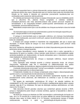 Elas não expandem bem o volume intravascular, porque apenas um quarto do volume,
  permanece dentro dos vasos. Resulta disto que um volume maior pode ser infundido.Esta
  infusão se for rápida é tolerada em pacientes previamente saudáveis,mas em
  cardiopatas pode ocasionar edema pulmonar.
     Os colóides permanecem mais tempo no espaço intravascular, que os cristalóides,sendo
  que a albumina 5%, plasma fresco congelado e colóides sintéticos
  (hestatach,dextrans) são mais eficientes,todavia eles podem provocar reações de
  sensibilidade e da coagulação,Também podem,quando administrados em grandes
  quantidades, provocar edema pulmonar.
     Metanálises comprovaram que o uso de colóides nos choques aumentam a taxa de mortali-
dade.
     Os hemoderivados só devem ser administrados quando há indicação especifica pra
  repor sangue perdido ou em coagulopatias..
      O sangue é recomendado para a reposição volêmica, em crianças traumatizadas
com perfusão inadequada, que assim continuam, apesar da administração de dois ou três
bolos de cristalóides.
      A terapia com sangue também é importante nas coagulopatias, até que a causa seja
elucidada. A infusão rápida de sangue ou seus derivados gelados, pode produzir várias
complicações,
tais como: hipotermia, alterações do metabolismo do citrato (hipocalcemia),para isto devemos
administrar sempre o sangue aquecido.
       No choque hipovolêmico ocorre depleção do volume intra e extra vascular.Se a
hipovolemia for grave ou mantida ,o tônus vascular, pode diminuir e a permeabilidade capilar
aumentar,resultando em deslocamento do liquido extracelular para o intersticial e portanto
maior depleção do volume intravascular.
       Durante a RCR,decorrente de choque a reposição volêmica, requer sempre
infusões IV generosas.
       Esta reposição está indicada quando a criança apresenta sinais de choque
(taquicardia, hipotensão, pele fria e manchada ou pálida,diminuição dos pulsos
periféricos,alterações da consciência, oligúria e retardo do tempo de enchimento capilar.
       A pressão arterial pode ainda estar “normal”,sua avaliação, é parâmetro para distinguir
um choque compensado de um descompensado.
       O tratamento imediato de um choque compensado evita é lógico o descompesado,este
quando ocorre, é acompanhado de elevada taxa de mortalidade.
       Ao detectar sinais de choque devemos administrar rapidamente líquidos em bolo,
providenciando outros adicionais, até melhorarem os sintomas e que os sinais sejam
corrigidos.
       Na terapia de reanimação, administra-se 20 ml.kg-1 de solução isotônica de
cristalóide(SF ou RL), bem rapidamente (5 à 20 minutos), imediatamente depois obter o acesso
vascular, seja ele IV ou intraósseo. No caso de disfunção cardíaca administra-se um bolo
menor (5 à 10 ml.kg-1).
       Não devemos infundir grandes volumes que contenham glicose durante a RCR,
porque a hiperglicemia pode induzir a diurese osmótica, agravar a hipocalemia e alterar a
função cerebral.
       Na RCR por choque as diretrizes do SAV, recomendam a administração de liquido em
bolo, em 5 à 10 minutos.Se a criança tiver um grave déficite de volume (hemorragia) este
intervalo deve estar no limite inferior (5 à 10 minutos), monitorizando sempre a função
cardiovascular,     durante     e    após      a     administração do liquido em bolo.
                                                 378
 
