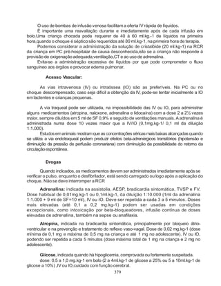 O uso de bombas de infusão venosa facilitam a oferta IV rápida de líquidos.
      È importante uma reavaliação durante e imediatamente após de cada infusão em
bolo.Uma criança chocada pode requerer de 40 á 60 ml.kg.-1 de líquidos na primeira
hora,quando o choque é séptico são requeridos até 80 ml.kg-1, na primeira hora de terapia.
      Podemos considerar a administração da solução de cristalóide (20 ml.kg-1) na RCR
da criança em PC pré-hospitalar de causa desconhecida,isto se a criança não responde à
provisão de oxigenação adequada,ventilação,CT e ao uso de adrenalina.
      Evita-se a administração excessiva de líquidos por que pode comprometer o fluxo
sanguíneo aos órgãos e provocar edema pulmonar.

          Acesso Vascular:

       As vias intravenosa (IV) ou intraóssea (IO) são as preferíveis. Na PC ou no
choque descompensado, caso seja difícil a obtenção da IV, pode-se tentar inicialmente a IO
em lactentes e crianças pequenas.

         A via traqueal pode ser utilizada, na impossibilidade das IV ou IO, para administrar
alguns medicamentos (atropina, naloxone, adrenalina e lidocaína) com a dose 2 a 2½ vezes
maior, sempre diluídos em 5 ml de SF 0,9% e seguido de ventilações manuais. A adrenalina é
administrada numa dose 10 vezes maior que a IV/IO (0,1mg.kg-1/ 0,1 ml da diluição
1:1.000).
         Estudos em animais mostram que as concentrações séricas mais baixas alcançadas quando
se utiliza a via endotraqueal podem produzir efeitos beta-adrenérgicos transitórios (hipotensão e
diminuição da pressão de perfusão coronariana) com diminuição da possibilidade do retorno da
circulação espontânea.

          Drogas

        Quando indicados, os medicamentos devem ser administrados imediatamente após se
verificar o pulso, enquanto o desfibrilador, está sendo carregado ou logo após a aplicação do
choque. Não se deve interromper a RCR
      Adrenalina: indicada na assistolia, AESP, bradicardia sintomática, TVSP e FV.
Dose habitual de 0,01mg.kg-1 ou 0,1ml.kg-1, da diluição 1:10.000 (1ml da adrenalina
1:1.000 + 9 ml de SF=10 ml), IV ou IO. Deve ser repetida a cada 3 a 5 minutos. Doses
mais elevadas (até 0,1 a 0,2 mg.kg-1) podem ser usadas em condições
excepcionais, como intoxicação por beta-bloqueadores, infusão contínua de doses
elevadas de adrenalina, também na sepse ou anafilaxia.
       Atropina, indicada na bradicardia sintomática, principalmente por bloqueio átrio-
ventricular e na prevenção e tratamento do reflexo vaso-vagal. Dose de 0,02 mg.kg-1 (dose
mínima de 0,1 mg e máxima de 0,5 mg na criança e até 1 mg no adolescente), IV ou IO,
podendo ser repetida a cada 5 minutos (dose máxima total de 1 mg na criança e 2 mg no
adolescente).

       Glicose, indicada quando há hipoglicemia, comprovada ou fortemente suspeitada.
       dose: 0,5 a 1,0 mg.kg-1 em bolo (2 a 4ml.kg-1 de glicose a 25% ou 5 a 10ml.kg-1 de
glicose a 10%) ,IV ou IO,cuidado com função cerebral.
                                                379
 