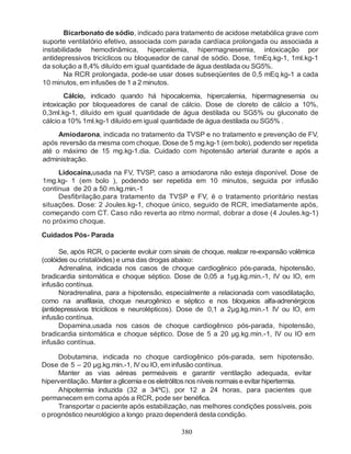 Bicarbonato de sódio, indicado para tratamento de acidose metabólica grave com
suporte ventilatório efetivo, associada com parada cardíaca prolongada ou associada a
instabilidade hemodinâmica, hipercalemia, hipermagnesemia, intoxicação por
antidepressivos tricíclicos ou bloqueador de canal de sódio. Dose, 1mEq.kg-1, 1ml.kg-1
da solução a 8,4% diluído em igual quantidade de água destilada ou SG5%.
       Na RCR prolongada, pode-se usar doses subseqüentes de 0,5 mEq.kg-1 a cada
10 minutos, em infusões de 1 a 2 minutos.
        Cálcio, indicado quando há hipocalcemia, hipercalemia, hipermagnesemia ou
intoxicação por bloqueadores de canal de cálcio. Dose de cloreto de cálcio a 10%,
0,3ml.kg-1, diluído em igual quantidade de água destilada ou SG5% ou gluconato de
cálcio a 10% 1ml.kg-1 diluído em igual quantidade de água destilada ou SG5% .
     Amiodarona, indicada no tratamento da TVSP e no tratamento e prevenção de FV,
após reversão da mesma com choque. Dose de 5 mg.kg-1 (em bolo), podendo ser repetida
até o máximo de 15 mg.kg-1.dia. Cuidado com hipotensão arterial durante e após a
administração.
     Lidocaína,usada na FV, TVSP, caso a amiodarona não esteja disponível. Dose de
1mg.kg- 1 (em bolo ), podendo ser repetida em 10 minutos, seguida por infusão
contínua de 20 a 50 m.kg.min.-1
     Desfibrilação,para tratamento da TVSP e FV, é o tratamento prioritário nestas
situações. Dose: 2 Joules.kg-1, choque único, seguido de RCR, imediatamente após,
começando com CT. Caso não reverta ao ritmo normal, dobrar a dose (4 Joules.kg-1)
no próximo choque.

Cuidados Pós- Parada

      Se, após RCR, o paciente evoluir com sinais de choque, realizar re-expansão volêmica
(colóides ou cristalóides) e uma das drogas abaixo:
      Adrenalina, indicada nos casos de choque cardiogênico pós-parada, hipotensão,
bradicardia sintomática e choque séptico. Dose de 0,05 a 1µg.kg.min.-1, IV ou IO, em
infusão contínua.
      Noradrenalina, para a hipotensão, especialmente a relacionada com vasodilatação,
como na anafilaxia, choque neurogênico e séptico e nos bloqueios alfa-adrenérgicos
(antidepressivos tricíclicos e neurolépticos). Dose de 0,1 a 2µg.kg.min.-1 IV ou IO, em
infusão contínua.
      Dopamina,usada nos casos de choque cardiogênico pós-parada, hipotensão,
bradicardia sintomática e choque séptico. Dose de 5 a 20 µg.kg.min.-1, IV ou IO em
infusão contínua.

     Dobutamina, indicada no choque cardiogênico pós-parada, sem hipotensão.
Dose de 5 – 20 µg.kg.min.-1, IV ou IO, em infusão contínua.
     Manter as vias aéreas permeáveis e garantir ventilação adequada, evitar
hiperventilação. Manter a glicemia e os eletrólitos nos níveis normais e evitar hipertermia.
     Ahipotermia induzida (32 a 34ºC), por 12 a 24 horas, para pacientes que
permanecem em coma após a RCR, pode ser benéfica.
     Transportar o paciente após estabilização, nas melhores condições possíveis, pois
o prognóstico neurológico a longo prazo dependerá desta condição.

                                               380
 
