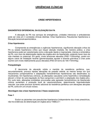 URGÊNCIAS CLÍNICAS



                                   CRISE HIPERTENSIVA



DIAGNÓSTICO DIFERENCIAL DA ELEVAÇÃO DA PA

       A elevação da PA nos serviços de emergências, unidades intensivas e ambulatoriais
pode ser vista em 3 condições clínicas distintas: Crise hipertensiva, Pseudocrise hipertensiva e
Elevação tensional assintomática.

Crise hipertensiva

         Compreende as emergências e urgências hipertensivas, significando elevação crítica da
PA ou estado hipertensivo crítico que requer atenção imediata. De maneira prática, a crise
hipertensiva pode ser caracterizada como a elevação rápida e inapropriada, intensa e sintomática
da PA, com risco de deterioração rápida dos órgãos-alvo da hipertensão, podendo haver risco de
vida imediato ou potencial. Em geral, níveis tensionais elevados (PAD >120mmHg), porém em
alguns casos de instalação recente (glomerulopatias agudas e toxemia gravídica) a crise pode
ocorrer com níveis relativamente pouco elevados (PAD em torno de 100-110mmHg).

Fisiopatologia

         É decorrente da elevação súbita e mantida da resistência periférica, que,
secundariamente, provoca rápidas elevações da pressão arterial, ao mesmo tempo em que
mecanismos compensatórios e adaptações hemodinâmicas hipotensoras são desativados ou
insuficientes. Em hipertensos crônicos, as alterações vasculares como hipertrofia e remodelação
elevam o limiar de auto-regulação do fluxo sanguíneo e permitem a adaptação dos órgãos-alvo.
Por outro lado, alterações endoteliais provocadas pela agressão hemodinâmica da hipertensão
crônica aumentam a produção local de vasoconstrictores, determinando hiperreatividade
vascular, que pode provocar aumento adicional da resistência periférica com elevações abruptas
da PA, como em um círculo vicioso.

Abordagem das crises hipertensivas 2 fases seqüenciais

Fase 1

        Excluir os pacientes com pseudocrise hipertensiva (independente dos níveis pressóricos,
não há evidências de deterioração em órgãos-alvo) TABELA 1




                                                383
 