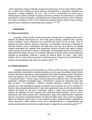 contra- reguladores provoca a liberação excessiva de ácidos graxos livres do tecido adiposo (lipólise),
que no fígado serão oxidados em corpos cetônicos (B-hidroxibutírico e acetoacético) resultando em
cetonemia e acidose metabólica. Por outro lado, no EHH a concentração de insulina que é
inadequada para facilitar a utilização de glicose nos tecidos periféricos insulinossensíveis é suficiente
para prevenir a lipólise acentuada e a cetogênese que normalmente acontece na CAD. Finalmente,
em ambas as situações, na CAD e no EHH, observamos glicosúria de grau variável, diurese osmótica,
perda de fluidos e eletrólitos, principalmente sódio e potássio(1, 21, 22).


     4. DIAGNóSTICO

4.1. História e exame físico

         Os quadros clínicos da CAD e do EHH representam evolução lenta e progressiva dos sinais e
sintomas de diabetes descompensa- do. Entre eles poliúria, polidipsia, perda de peso, náuseas,
vômitos, sonolência, torpor e finalmente coma, ocorrência mais comum no EHH. Ao exame físico, na
presença de acidose, podemos observar a hiperpnéia, e em situações mais graves, a respiração de
Kussmaul. Também ocorrem desidratação com pele seca e fria, língua seca, hipotonia dos globos
oculares, extremidades frias, agitação, fácies hiperemiada, hipotonia muscular, pulso rápido e pressão
arterial variando do normal até o choque. A intensificação da desidratação dificulta e torna doloroso o
deslizamento dos folhetos da pleura e do peritônio, podendo se observar defesa muscular abdominal
localizada ou generalizada, sugerindo o quadro de abdome agudo. Em alguns casos ocorre
dilatação, atonia e estase gástrica agravando o quadro de vômitos. O atraso no início do tratamento da
acidose e da desidratação pode evoluir com choque e morte(1, 23).


4.2. Achados laboratoriais

         A avaliação laboratorial inicial de pacientes com CAD e com EHH deve incluir a determinação de
glicose plasmática, uréia/creatinina, cetonemia, eletrólitos com ânion gap, osmolalidade, análise urinária,
cetonúria, gasometria, hemograma e eletrocardiograma (ECG). Quando necessário, solicitar RX de tórax e
culturas de sangue e urina. Os critérios diagnósticos para CAD são: glicemia > 250mg/dl; pH arterial <
7,3; bicarbonato sérico < 15mEq/l e graus variáveis de cetonemia e cetonúria. Para o EHH são glicemia
geralmente > 600mg/dl; osmolalidade sérica > 330mOsm/kg e ausência de cetoacidose grave. Além
disso, pH sérico ≥ 7,3, bicarbonato > 18mEq/l e discretas cetonemia e cetonúria. A maioria dos
pacientes com crises hiperglicêmicas agudas se apresenta com leucocitose (20 e 30 mil células/mm3)
devido à intensa atividade adrenocortical. O sódio sérico geralmente é baixo na CAD pela transferência
osmótica de líquidos do intra para o extracelular, vômitos e perda renal associada aos corpos
cetônicos. No diagnóstico da CAD o potássio sérico pode estar elevado (acidose), normal ou baixo,
dependendo das reservas prévias intra e extracelulares e exige muito cuidado durante o tratamento
pelo risco de arritmias ou até parada cardíaca. Os valores de fosfato podem estar normais ou elevados
apesar da deficiência corporal total. Os níveis elevados de uréia e creatinina refletem a depleção de
volume intravascular. Outros achados comuns são a hipertrigliceridemia e a hiperamilasemia, que
quando acompanhadas de dor abdominal podem sugerir o diagnóstico de pancreatite aguda(1, 5, 7).




                                                        390
 
