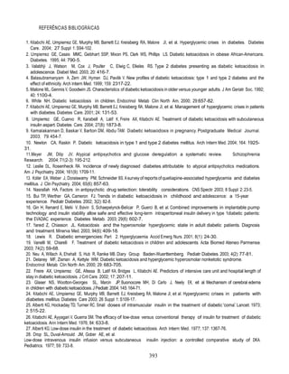 REFERÊNCIAS BIBLIOGRÁICAS

 1. Kitabchi AE, Umpierrez GE, Murphy MB, Barrett EJ, Kreisberg RA, Malone JI, et al. Hyperglycemic crises in diabetes. Diabetes
    Care. 2004; 27 Suppl 1: S94-102.
 2. Umpierrez GE, Casais MMC, Gebhart SSP, Mixon PS, Clark WS, Phillips LS. Diabetic ketoacidosis in obese African-Americans.
    Diabetes. 1995; 44: 790-5.
 3. Valabhji J, Watson M, Cox J, Poulter C, Elwig C, Elkeles RS. Type 2 diabetes presenting as diabetic ketoacidosis in
    adolescence. Diabet Med. 2003; 20: 416-7.
 4. Balasubramanyam A, Zern JW, Hyman DJ, Pavilik V. New profiles of diabetic ketoacidosis: type 1 and type 2 diabetes and the
    effect of ethnicity. Arch Intern Med. 1999; 159: 2317-22.
 5. Malone ML, Gennis V, Goodwin JS. Characteristics of diabetic ketoacidosis in older versus younger adults. J Am Geriatr Soc. 1992;
    40: 1100-4.
 6. White NH. Diabetic ketoacidosis in children. Endocrinol Metab Clin North Am. 2000; 29:657-82.
 7. Kitabchi AE, Umpierrez GE, Murphy MB, Barrett EJ, Kreisberg RA, Malone JI, et al. Management of hyperglycemic crises in patients
    with diabetes. Diabetes Care. 2001; 24: 131-53.
 8. Umpierrez GE, Cuervo R, Karabell A, Latif K, Freire AX, Kitabchi AE. Treatment of diabetic ketoacidosis with subcutaneous
    insulin aspart. Diabetes Care. 2004; 27(8): 1873-8.
 9. Kamalakannan D, Baskar V, Barton DM, Abdu TAM. Diabetic ketoacidosis in pregnancy. Postgraduate Medical Journal.
    2003; 79: 454-7.
 10. Newton CA, Raskin P. Diabetic ketoacidosis in type 1 and type 2 diabetes mellitus. Arch Intern Med. 2004; 164: 1925-
31.
 11.Meyer JM, Dilip JV. Atypical antipsychotics and glucose deregulation: a systematic review.                     Schizophrenia
Research. 2004; 71(2-3): 195-212.
 12. Leslie DL, Rosenheck RA. Incidence of newly diagnosed diabetes attributable to atypical antipsychotics medications.
Am J Psychiatry. 2004; 161(9): 1709-11.
 13. Koller EA, Weber J, Doraiswamy PM, Schneider BS. A survey of reports of quetiapine-associated hyperglycemia and diabetes
mellitus. J Clin Psychiatry. 2004; 65(6): 857-63.
 14. Nasrallah HA. Factors in antipsychotic drug selection: tolerability considerations. CNS Spectr. 2003; 8 Suppl 2: 23-5.
 15. Bui TP, Werther GA, Cameron FJ. Trends in diabetic ketoacidosis in childhood and adolescence: a 15-year
 experience. Pediatr Diabetes. 2002; 3(2): 82-8.
 16. Gin H, Renard E, Melki V, Boivin S, Schaepelynck-Belicar P, Guerci B, et al. Combined improvements in implantable pump
 technology and insulin stability allow safe and effective long-term intraperitoneal insulin delivery in type 1diabetic patients:
 the EVADIAC experience. Diabetes Metab. 2003; 29(6): 602-7.
 17. Yared Z, Chiasson JL. Ketoacidosis and the hyperosmolar hyperglycemic state in adult diabetic patients. Diagnosis
 and treatment. Minerva Med. 2003; 94(6): 409-18.
 18. Lewis R. Diabetic emergencies: Part 2. Hyperglycaemia Accid Emerg Nurs. 2001; 8(1): 24-30.
 19. Vanelli M, Chiarelli F. Treatment of diabetic ketoacidosis in children and adolescents. Acta Biomed Ateneo Parmense.
2003; 74(2): 59-68.
 20. Neu A, Willach A, Ehehalt S, Hub R, Ranke MB. Diary Group Baden-Wuerttemberg. Pediatr Diabetes. 2003; 4(2): 77-81.
 21. Delaney MF, Zisman A, Kettyle WM. Diabetic ketoacidosis and hyperglycemic hyperosmolar nonketotic syndrome.
 Endocrinol Metab Clin North Am. 2000; 29: 683-705.
 22. Freire AX, Umpierrez GE, Afessa B, Latif KA, Bridges L, Kitabchi AE. Predictors of intensive care unit and hospital length of
 stay in diabetic ketoacidosis. J Crit Care. 2002; 17: 207-11.
 23. Glaser NS, Wootton-Georges SL, Marcin JP, Buonocore MH, Di Carlo J, Neely EK, et al. Mechanism of cerebral edema
 in children with diabetic ketoacidosis. J Pediatr. 2004; 145: 164-71.
 24. Kitabchi AE, Umpierrez GE, Murphy MB, Barrett EJ, Kreisberg RA, Malone JI, et al. Hyperglycemic crises in patients with
 diabetes mellitus. Diabetes Care 2003; 26 Suppl 1: S109-17.
 25. Alberti KG, Hockaday TD, Turner RC. Small doses of intramuscular insulin in the treatment of diabetic “coma”. Lancet. 1973;
 2: 515-22.
 26. Kitabchi AE, Ayyagari V, Guerra SM. The efficacy of low-dose versus conventional therapy of insulin for treatment of diabetic
ketoacidosis. Ann Intern Med. 1976; 84: 633-8.
 27. Alberti KG. Low-dose insulin in the treatment of diabetic ketoacidosis. Arch Intern Med. 1977; 137: 1367-76.
 28. Drop SL, Duval-Arnould JM, Gober AE, et al.
Low-dose intravenous insulin infusion versus subcutaneous insulin injection: a controlled comparative study of DKA.
Pediatrics. 1977; 59: 733-8.

                                                                     393
 