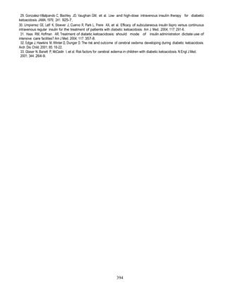 29. Gonzalez-Villalpando C, Blachley JD, Vaughan GM, et al. Low- and high-dose intravenous insulin therapy for diabetic
ketoacidosis. JAMA. 1979; 241: 925-7.
30. Umpierrez GE, Latif K, Stoever J, Cuervo R, Park L, Freire AX, et al. Efficacy of subcutaneous insulin lispro versus continuous
intravenous regular insulin for the treatment of patients with diabetic ketoacidosis. Am J Med. 2004; 117: 291-6.
 31. Haas RM, Hoffman AR. Treatment of diabetic ketoacidosis: should mode of insulin administration dictate use of
intensive care facilities? Am J Med. 2004; 117: 357-8.
 32. Edge J, Hawkins M, Winter D, Dunger D. The risk and outcome of cerebral oedema developing during diabetic ketoacidosis.
Arch Dis Child. 2001; 85: 16-22.
 33. Glaser N, Banett P, McCaslin I, et al. Risk factors for cerebral edema in children with diabetic ketoacidosis. N Engl J Med.
 2001; 344: 264-9.




                                                                     394
 