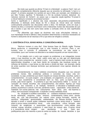 De modo que quando se afirma “O bem é a felicidade”, a palavra “bem”, tem um
significado completamente diferente daquele que se encontra na afirmação “o bem é o
prazer”. A primeira asserção (no sentido em que é feita, por exemplo, por Aristóteles e
por São Tomás), significa: “A felicidade é o fim da conduta humana, dedutível da
natureza racional do homem”; ao passo que a segunda seção significa: “O prazer é
o móvel habitual e constante da conduta humana”.
Como o significado e o alcance das duas asserções são,portanto,completamente
diferentes, a distinção entre éticas do fim e éticas do móvel deve ser mantida
continuamente presente nas discussões sobre a ética. Tal distinção, corta em duas a
história da ética, e consente reconhecer como irrelevantes muitas das discussões de que
ela é tecida e que não tem outra base senão a confusão entre os dois significados
propostos.
         Por diferentes que sejam as doutrinas nas suas articulações internas, a
sua impostação formal é idêntica. Elas procedem determinando a natureza necessária do
homem e deduzindo de tal natureza o fim a que deve ser dirigida a conduta.


2. EXISTÊNCIA ÉTICA, SENSO MORAL E CONSCIÊNCIA MORAL

       “Nenhum homem é uma ilha”. Esta famosa frase do filósofo inglês Thomas
Morus ajuda-nos a compreender que a vida humana é convívio. Para o ser
humano viver é conviver. É justamente na convivência, na vida social e
comunitária, que o ser humano se descobre e se realiza enquanto um ser moral e ético.

        É na relação com o outro que surgem os problemas e as indagações morais
sobre o que devemos ou não fazer, sobre como agir ou não agir em determinada
situação, como comportar-me perante o outro, qual a maneira mais correta de resolver
determinadas situações, o que fazer diante da corrupção, das injustiças sociais, de
milhares de famintos, o que temos ou não temos o direito de fazer por exemplo, diante
de entes queridos com doenças terminais que permanecem vivos apenas através de
máquinas.

          Constantemente no nosso cotidiano encontramos situações que nos colocam
problemas morais. São problemas práticos e concretos da nossa vida em
sociedade, ou seja, problemas que dizem respeito as nossas decisões, escolhas, ações e
comportamentos - os quais exigem uma avaliação, um julgamento, um juízo de valor
entre o que socialmente é considerado bom ou mau, justo ou injusto, certo ou
errado, pela moral vigente. O problema é que não costumamos refletir e buscar os
“porquês” de nossas escolhas, dos comportamentos, dos valores. Agimos por força
do hábito, dos costumes e da tradição, tendendo a naturalizar a realidade social,
política, econômica e cultural. Com isto, perdemos nossa capacidade critica diante da
realidade. Em outras palavras, não costumamos fazer ética, pois não fazemos a
crítica, nem buscamos compreender e explicitar a nossa realidade moral.
          As situações e conflitos vivenciados no cotidiano mobilizam nossos sentimen-
tos de admiração, vergonha, culpa, remorso, contentamento, cólera, amor, dúvida,
medo, etc. que são provocados por valores como justiça, honradez, espírito de
sacrifício, integridade, generosidade, solidariedade, etc. Nossas dúvidas quanto a
decisão a tomar e nossas ações cotidianas exprimem nosso senso moral, e também
põem a prova nossa consciência moral,          uma consciência crítica, formada pelo
conjunto de exigências e prescrições que reconhecemos como válidas para
orientar nossas escolhas e discerne o valor moral de nossos atos. O senso moral
e a consciência moral exigem             que    decidamos     o    que     fazer, que
justifiquemos para nós mesmos e para os outros as razões de nossas decisões e que
                                        - 40 -
 