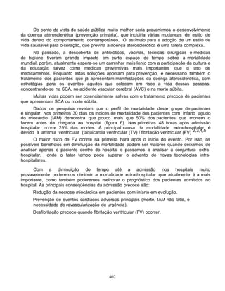 Do ponto de vista de saúde pública muito melhor seria prevenirmos o desenvolvimento
da doença aterosclerótica (prevenção primária), que incluiria várias mudanças de estilo de
vida dentro do comportamento contemporâneo. O estímulo para a adoção de um estilo de
vida saudável para o coração, que previna a doença aterosclerótica é uma tarefa complexa.
       No passado, a descoberta de antibióticos, vacinas, técnicas cirúrgicas e medidas
de higiene tiveram grande impacto em curto espaço de tempo sobre a mortalidade
mundial, porém, atualmente espera-se um caminhar mais lento com a participação da cultura e
da educação talvez como medidas preventivas mais importantes que o uso de
medicamentos. Enquanto estas soluções apontam para prevenção, é necessário também o
tratamento dos pacientes que já apresentam manifestações da doença aterosclerótica, com
estratégias para os eventos agudos que colocam em risco a vida dessas pessoas,
concentrando-se na SCA, no acidente vascular cerebral (AVC) e na morte súbita.
     Muitas vidas podem ser potencialmente salvas com o tratamento precoce de pacientes
que apresentam SCA ou morte súbita.
      Dados de pesquisa revelam que o perfil de mortalidade deste grupo de pacientes
é singular. Nos primeiros 30 dias os índices de mortalidade dos pacientes com infarto agudo
do miocárdio (IAM) demonstra que pouco mais que 50% dos pacientes que morrem o
fazem antes da chegada ao hospital (figura 6). Nas primeiras 48 horas após admissão
hospitalar ocorre 25% das mortes. A principal causa da mortalidade extra-hospitalar é
devido à arritmia ventricular (taquicardia ventricular (TV) / fibrilação ventricular (FV) 2,3,4,5
      O maior risco de FV ocorre     na primeira hora após o início do evento. Por isso, os
possíveis benefícios em diminuição   da mortalidade podem ser maiores quando deixamos de
analisar apenas o paciente dentro    do hospital e passamos a analisar a conjuntura extra-
hospitalar, onde o fator tempo       pode superar o advento de novas tecnologias intra-
hospitalares.

      Com a diminuição          do tempo até a admissão nos hospitais muito
provavelmente poderemos diminuir a mortalidade extra-hospitalar que atualmente é a mais
importante, como também poderemos melhorar o prognóstico dos pacientes admitidos no
hospital. As principais conseqüências da admissão precoce são:
      Redução da necrose miocárdica em pacientes com infarto em evolução.
      Prevenção de eventos cardíacos adversos principais (morte, IAM não fatal, e
      necessidade de revascularização de urgência).
      Desfibrilação precoce quando fibrilação ventricular (FV) ocorrer.




                                             402
 