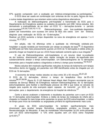 3
97% quando comparado com a avaliação por médicos emergencistas ou cardiologistas.
    O ECG deve ser usado em combinação com sintomas de dor no peito, fatores de risco,
                                                                              14
e outros testes diagnósticos que orientam sobre outros diagnósticos alternativos.
      A realização do eletrocardiograma pré-hospitalar e transmissão do ECG para o
Departamento de Emergência acelera os cuidados do paciente com IAM. Vários estudos têm
demostrado a praticabilidade de se obter um ECG 12 – derivações durante o período
pré-hospitalar3,4,5,6,7,8,9,10,11,12.   Eletrocardiogramas com boa qualidade diagnóstica
podem ser transmitidos com sucesso em cerca de 85% dos casos            com    dor   torácica,
                                                       17
elegíveis para realização de ECGs de 12-derivações.
Realizar um ECG aumenta o tempo dispendido na cena de emergência em apenas 1 a 4
minutos.15,17,20,3
      Em adição, não há diferença entre a qualidade da informação coletada pré-
hospitalar e aquela recebida por transmissão por celular na estação de base16. O diagnóstico
de IAM pode ser feito mais precocemente quando um ECG de 12 derivações é obtido antes do
paciente chegar ao hospital do que se o ECG fosse realizado somente após a sua chegada.6
      O uso de Eletrocardiogramas pré-hospitalares é um recurso ideal na avaliação
de dor torácica, direcionando para mais rápida iniciação da terapia de reperfusão sem
substancialmente atrasar o tempo extra-hospitalar. Um Eletrocardiograma de 12 derivações
transmitido para o hospital acelera o diagnóstico e diminui o tempo para trombólise.18,19,3,4
       Muitos estudos têm mostrado significantes reduções do tempo de tratamento com terapia
fibrinolítica dentro do hospital, em pacientes com IAM identificados antes da chegada por um
                        20,21,22,3
ECG de 12 derivações.
       A economia de tempo nestes estudos se situa entre 20 a 55 minutos.20,21,22
O ECG de 12 derivações, diminui o tempo da terapêutica lítica de 25 a 36
minutos56,57,58,59 (figura 8). O US National Heart Attack Alert Program recomenda que os
sistemas de Serviço Médico de Emergência realizem Eletrocardiogramas de 12 derivações
extra-hospitalares para facilitar a identificação precoce de IAM e que todos os veículos de
resgate para suporte de vida avançado sejam capazes de transmitir um ECG de 12
derivações para o departamento de emergência do hospital de referência.17

      Canto e alunos avaliaram o tratamento e resultados de pacientes com e sem um ECG
de 12 derivações extra-hospitalar. Embora a média de tempo da instalação do infarto até a
chegada no hospital foi mais longa entre pacientes no grupo de ECG extra-hospitalar, a média
de tempo para início da trombólise ou angioplastia primária foi significantemente mais curta.

       O grupo de ECG          extra-hospitalar  foi também significantemente           mais
direcionado para receber terapia fibrinolítica, angioplastia primária ou Cirurgia de
Revascularização do Miocárdio. A taxa de mortalidade intra-hospitalar foi 8% entre pacientes
com um ECG extra-hospitalar e 12% entre aqueles sem um ECG extra- hospitalar
(p<0.001).3


                                           406
 