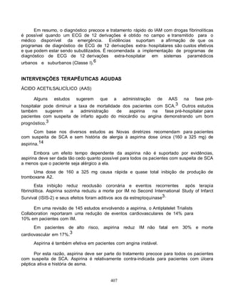 Em resumo, o diagnóstico precoce e tratamento rápido do IAM com drogas fibrinolíticas
é possível quando um ECG de 12 derivações é obtido no campo e transmitido para o
médico disponível da emergência. Evidências suportam a afirmação de que os
programas de diagnóstico de ECG de 12 derivações extra- hospitalares são custos efetivos
e que podem estar sendo subutilizados. É recomendada a implementação de programas de
diagnóstico de ECG de 12 derivações extra-hospitalar em sistemas paramédicos
urbanos e suburbanos (Classe I).6


INTERVENÇÕES TERAPÊUTICAS AGUDAS
ÁCIDO ACETILSALICÍLICO (AAS)

      Alguns    estudos    sugerem     que    a    administração   de
                                                                   AAS na fase pré-
hospitalar pode diminuir a taxa de mortalidade dos pacientes com SCA.3 Outros estudos
também      sugerem    a    administração    de   aspirina  na   fase pré-hospitalar para
pacientes com suspeita de infarto agudo do miocárdio ou angina demonstrando um bom
prognóstico.3
       Com base nos diversos estudos as Novas diretrizes recomendam para pacientes
com suspeita de SCA e sem história de alergia à aspirina dose única (160 a 325 mg) de
aspirina.14

       Embora um efeito tempo dependente da aspirina não é suportado por evidências,
aspirina deve ser dada tão cedo quanto possível para todos os pacientes com suspeita de SCA
a menos que o paciente seja alérgico a ela.
     Uma dose de 160 a 325 mg causa rápida e quase total inibição de produção de
tromboxane A2.
       Esta inibição reduz reoclusão coronária e eventos recorrentes            após terapia
fibrinolítica. Aspirina sozinha reduziu a morte por IM no Second International Study of Infarct
Survival (ISIS-2) e seus efeitos foram aditivos aos da estreptoquinase3.

      Em uma revisão de 145 estudos envolvendo a aspirina, o Antiplatelet Trialists
Collaboration reportaram uma redução de eventos cardiovasculares de 14% para
10% em pacientes com IM.
      Em pacientes   de alto risco,     aspirina reduz IM não fatal em 30% e morte
cardiovascular em 17%.3
      Aspirina é também efetiva em pacientes com angina instável.

      Por esta razão, aspirina deve ser parte do tratamento precoce para todos os pacientes
com suspeita de SCA. Aspirina é relativamente contra-indicada para pacientes com úlcera
péptica ativa e história de asma.


                                             407
 