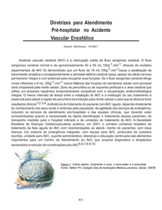 Diretrizes para Atendimento
                            Pré-hospitalar no Acidente
                            Vascular Encefálico
                                      Elizabeth MillaTambara, TSA/SBA *




    Acidente vascular cerebral (AVC) é a interrupção súbita do fluxo sangüíneo cerebral. O fluxo
sangüíneo cerebral normal é de aproximadamente 50 a 55 mL.100g-1.min-1. Através de modelos
experimentais de AVC foi demonstrado que um fluxo de 18 mL.100g-1.min-1causa a paralisação da
transmissão sináptica e conseqüentemente a atividade elétrica cerebral cessa, apesar da célula nervosa
permanecer íntegra e com potencial para recuperar suas funções. Se o fluxo sangüíneo cerebral atinge
níveis inferiores a 8 mL.100g-1.min-1 ocorre falência das funções da membrana celular com provável
dano irreparável pela morte celular. Zona de penumbra ou de isquemia perifocal é a área cerebral que
sofreu um processo isquêmico temporariamente compatível com a recuperação anatomofisiológica
integral. O menor intervalo de tempo entre a instalação do AVC e a instituição do seu tratamento é
essencial para salvar a região de penumbra da evolução para morte celular e para que se alcance bons
resultados clínicos1,2,3,4. A eficiência do tratamento do paciente com AVC agudo, depende diretamente
do conhecimento dos seus sinais e sintomas pela população, da agilidade dos serviços de emergência,
incluindo os serviços de atendimento pré-hospitalar e das equipes clínicas, que deverão estar
conscientizadas quanto à necessidade da rápida identificação e tratamento desses pacientes, do
transporte imediato para o hospital indicado e de unidades de tratamento do AVC. A Sociedade
Brasileira de Doenças Cerebrovasculares publicou, em 2001, o primeiro consenso brasileiro do
tratamento da fase aguda do AVC com recomendações ao atendi- mento de pacientes com essa
doença. Um sistema de emergência integrado, com equipe para AVC, protocolos de cuidados
escritos, unidade para AVC, suporte administrativo, liderança e educação continuada são elementos
importantes para um Centro de Atendimento ao AVC que propicia diagnóstico e terapêutica
apropriados e redução de complicações pós-AVC5,6,7,8,9,10.




                                    Figura 1: Crânio aberto, mostrando o osso, a dura-máter e a aracnóide.
                                    Fonte. Netter FH. Coleção Ciba de Ilustrações Médicas,arcelona, Salvat, 1987B




                                                    411
 