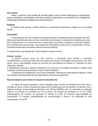Vias aéreas
      Deixar o paciente numa posição de decúbito lateral, colocar cânula orofaríngea ou nasofaríngea,
aspirar orofaringe ou nasofaringe e administrar oxigênio suplementar, se necessário, se a ventilação for
inadequada providenciar ventilação com pressão positiva.

Oxigênio
      A hipóxia pode agravar a lesão cerebral, é recomendável administrar oxigênio ao se constatar
hipóxia.

Ciruculação
      A monitorização do ritmo cardíaco e da pressão arterial na avaliação inicial do paciente com AVC
indica qual medicamento deve ser feito, não sendo recomendado o tratamento da hipertensão nesta
fase. A hipertensão é um mecanismo de compensação que tende a assegurar a perfusão cerebral
e se normalizará em poucos dias, o seu tratamento intempestivo acaba com a compensação, diminui
a pressão de perfusão e aumenta a área de isquemia cerebral.

A cabeceira deve ser elevada 30º. Para melhorar o retorno venoso.

Acesso venoso
     O acesso venoso deve ser feito durante o transporte para manter o equilíbrio
hidroeletrolítico. Os líquidos isotônicos são usados pra manter a hidratação dos pacientes com AVC
agudo, pois a desidratação causa um aumento da viscosidade do sangue e a redução do fluxo
sangüíneo cerebral.
A hiperglicemia estimula a glicólise anaeróbica com aumento da produção de lactato e acidose local
causando aumento da área de lesão e maior morbimortalidade.
     O tratamento de hipoglicemia, que é pouco freqüente, verificada por teste rápido de glicose, é feita
com solução contendo glicose até que seja atingido níveis de normoglicemia.

Recomendações para metas de tempos de atendimento

      As metas de tempo razoáveis a serem atingidas pelos Centros de Referência de AVC para a
inclusão de maior número de pacientes possíveis no tratamento com trombolítico, de acordo com o
National Institute of Neurological Disorders and Stroke (NINDS) são: da admissão à avaliação
médica, 10 minutos; da admissão ao TC de crânio, 25 minutos; da admissão ao TC de crânio
(interpretação), 45 minutos; da admissão à infusão do rt-PA, 60 minutos; disponibilidade do
neurologista, 15 minutos; disponibilidade do neurocirurgião, 2 horas e da admissão ao leito
monitorizado, 3 horas20.




                                                  415
 