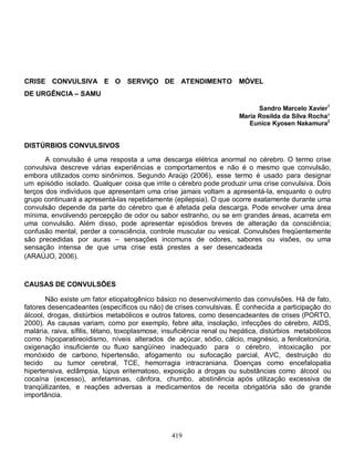 CRISE CONVULSIVA E O SERVIÇO DE ATENDIMENTO                            MÓVEL
DE URGÊNCIA – SAMU

                                                                             Sandro Marcelo Xavier1
                                                                       Maria Rosilda da Silva Rocha¹
                                                                          Eunice Kyosen Nakamura2


DISTÚRBIOS CONVULSIVOS

       A convulsão é uma resposta a uma descarga elétrica anormal no cérebro. O termo crise
convulsiva descreve várias experiências e comportamentos e não é o mesmo que convulsão,
embora utilizados como sinônimos. Segundo Araújo (2006), esse termo é usado para designar
um episódio isolado. Qualquer coisa que irrite o cérebro pode produzir uma crise convulsiva. Dois
terços dos indivíduos que apresentam uma crise jamais voltam a apresentá-la, enquanto o outro
grupo continuará a apresentá-las repetidamente (epilepsia). O que ocorre exatamente durante uma
convulsão depende da parte do cérebro que é afetada pela descarga. Pode envolver uma área
mínima, envolvendo percepção de odor ou sabor estranho, ou se em grandes áreas, acarreta em
uma convulsão. Além disso, pode apresentar episódios breves de alteração da consciência;
confusão mental, perder a consciência, controle muscular ou vesical. Convulsões freqüentemente
são precedidas por auras – sensações incomuns de odores, sabores ou visões, ou uma
sensação intensa de que uma crise está prestes a ser desencadeada
(ARAÚJO, 2006).



CAUSAS DE CONVULSÕES

       Não existe um fator etiopatogênico básico no desenvolvimento das convulsões. Há de fato,
fatores desencadeantes (específicos ou não) de crises convulsivas. É conhecida a participação do
álcool, drogas, distúrbios metabólicos e outros fatores, como desencadeantes de crises (PORTO,
2000). As causas variam, como por exemplo, febre alta, insolação, infecções do cérebro, AIDS,
malária, raiva, sífilis, tétano, toxoplasmose, insuficiência renal ou hepática, distúrbios metabólicos
como hipoparatireoidismo, níveis alterados de açúcar, sódio, cálcio, magnésio, a fenilcetonúria,
oxigenação insuficiente ou fluxo sangüíneo inadequado para o cérebro, intoxicação por
monóxido de carbono, hipertensão, afogamento ou sufocação parcial, AVC, destruição do
tecido     ou tumor cerebral, TCE, hemorragia intracraniana. Doenças como encefalopatia
hipertensiva, eclâmpsia, lúpus eritematoso, exposição a drogas ou substâncias como álcool ou
cocaína (excesso), anfetaminas, cânfora, chumbo, abstinência após utilização excessiva de
tranqüilizantes, e reações adversas a medicamentos de receita obrigatória são de grande
importância.




                                                 419
 