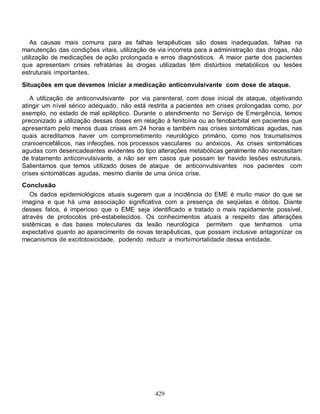 As causas mais comuns para as falhas terapêuticas são doses inadequadas, falhas na
manutenção das condições vitais, utilização de via incorreta para a administração das drogas, não
utilização de medicações de ação prolongada e erros diagnósticos. A maior parte dos pacientes
que apresentam crises refratárias às drogas utilizadas têm distúrbios metabólicos ou lesões
estruturais importantes.
Situações em que devemos iniciar a medicação anticonvulsivante com dose de ataque.

   A utilização de anticonvulsivante por via parenteral, com dose inicial de ataque, objetivando
atingir um nível sérico adequado, não está restrita a pacientes em crises prolongadas como, por
exemplo, no estado de mal epiléptico. Durante o atendimento no Serviço de Emergência, temos
preconizado a utilização dessas doses em relação à fenitoína ou ao fenobarbital em pacientes que
apresentam pelo menos duas crises em 24 horas e também nas crises sintomáticas agudas, nas
quais acreditamos haver um comprometimento neurológico primário, como nos traumatismos
cranioencefálicos, nas infecções, nos processos vasculares ou anóxicos. As crises sintomáticas
agudas com desencadeantes evidentes do tipo alterações metabólicas geralmente não necessitam
de tratamento anticonvulsivante, a não ser em casos que possam ter havido lesões estruturais.
Salientamos que temos utilizado doses de ataque de anticonvulsivantes nos pacientes com
crises sintomáticas agudas, mesmo diante de uma única crise.
Conclusão
   Os dados epidemiológicos atuais sugerem que a incidência do EME é muito maior do que se
imagina e que há uma associação significativa com a presença de seqüelas e óbitos. Diante
desses fatos, é imperioso que o EME seja identificado e tratado o mais rapidamente possível,
através de protocolos pré-estabelecidos. Os conhecimentos atuais a respeito das alterações
sistêmicas e das bases moleculares da lesão neurológica permitem que tenhamos uma
expectativa quanto ao aparecimento de novas terapêuticas, que possam inclusive antagonizar os
mecanismos de excitotoxicidade, podendo reduzir a morbimortalidade dessa entidade.




                                              429
 