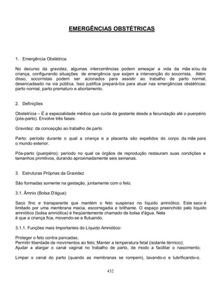 EMERGÊNCIAS OBSTÉTRICAS




1. Emergência Obstétrica

No decurso da gravidez, algumas intercorrências podem ameaçar a vida da mãe e/ou da
criança, configurando situações de emergência que exijam a intervenção do socorrista. Além
disso, socorristas podem ser acionados para assistir ao trabalho de parto normal,
desencadeado na via pública. Isso justifica prepará-Ios para atuar nas emergências obstétricas:
parto normal, parto prematuro e abortamento.


2. Definições

Obstetrícia – É a especialidade médica que cuida da gestante desde a fecundação até o puerpério
(pós-parto). Envolve três fases:

Gravidez: da concepção ao trabalho de parto

Parto: período durante o qual a criança e a placenta são expelidos do corpo da mãe para
o mundo exterior.

Pós-parto (puerpério): período no qual os órgãos de reprodução restauram suas condições e
tamanhos primitivos, durando aproximadamente seis semanas.


3. Estruturas Próprias da Gravidez

São formadas somente na gestação, juntamente com o feto.

3.1. Âmnio (Bolsa D'água):

Saco fino e transparente que mantém o feto suspenso no líquido amniótico. Este saco é
limitado por uma membrana macia, escorregadia e brilhante. O espaço preenchido pelo líquido
amniótico (bolsa amniótica) é freqüentemente chamado de bolsa d'água. Nela
é que a criança fica, movendo-se e flutuando.

3.1.1. Funções mais Importantes do Líquido Amniótico:

Proteger o feto contra pancadas;
Permitir liberdade de movimentos ao feto; Manter a temperatura fetal (isolante térmico);
Ajudar a alargar o canal vaginal no trabalho de parto, de modo a facilitar o nascimento;

Limpar o canal do parto (quando as membranas se rompem), lavando-o e lubrificando-o.


                                              432
 