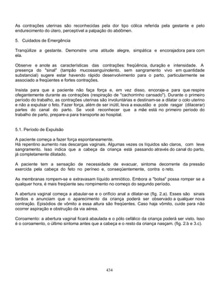 As contrações uterinas são reconhecidas pela dor tipo cólica referida pela gestante e pelo
endurecimento do útero, perceptível a palpação do abdômen.

5. Cuidados de Emergência

Tranqüilize a gestante. Demonstre uma atitude alegre, simpática e encorajadora para com
ela.

Observe e anote as características das contrações: freqüência, duração e intensidade. A
presença do "sinal" (tampão mucossanguinolento, sem sangramento vivo em quantidade
substancial) sugere estar havendo rápido desenvolvimento para o parto, particularmente se
associado a freqüentes e fortes contrações.

Insista para que a paciente não faça força e, em vez disso, encoraje-a para que respire
ofegantemente durante as contrações (respiração de "cachorrinho cansado"). Durante o primeiro
período do trabalho, as contrações uterinas são involuntárias e destinam-se a dilatar o colo uterino
e não a expulsar o feto. Fazer força, além de ser inútil, leva a exaustão e pode rasgar (dilacerar)
partes do canal do parto. Se você reconhecer que a mãe está no primeiro período do
trabalho de parto, prepare-a para transporte ao hospital.


5.1. Período de Expulsão

A paciente começa a fazer força espontaneamente.
Há repentino aumento nas descargas vaginais. Algumas vezes os líquidos são claros, com leve
sangramento. Isso indica que a cabeça da criança está passando através do canal do parto,
já completamente dilatado.

A paciente tem a sensação de necessidade de evacuar, sintoma decorrente da pressão
exercida pela cabeça do feto no períneo e, conseqüentemente, contra o reto.

As membranas rompem-se e extravasam líquido amniótico. Embora a "bolsa" possa romper se a
qualquer hora, é mais freqüente seu rompimento no começo do segundo período.

A abertura vaginal começa a abaular-se e o orifício anal a dilatar-se (fig. 2.a). Esses são sinais
tardios e anunciam que o aparecimento da criança poderá ser observado a qualquer nova
contração. Episódios de vômito a essa altura são freqüentes. Caso haja vômito, cuide para não
ocorrer aspiração e obstrução da via aérea.

Coroamento: a abertura vaginal ficará abaulada e o pólo cefálico da criança poderá ser visto. Isso
é o coroamento, o último sintoma antes que a cabeça e o resto da criança nasçam. (fig. 2.b e 3.c).




                                                434
 