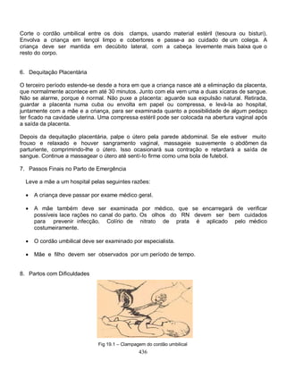 Corte o cordão umbilical entre os dois clamps, usando material estéril (tesoura ou bisturi).
Envolva a criança em lençol limpo e cobertores e passe-a ao cuidado de um colega. A
criança deve ser mantida em decúbito lateral, com a cabeça levemente mais baixa que o
resto do corpo.


6. Dequitação Placentária

O terceiro período estende-se desde a hora em que a criança nasce até a eliminação da placenta,
que normalmente acontece em até 30 minutos. Junto com ela vem uma a duas xícaras de sangue.
Não se alarme, porque é normal. Não puxe a placenta: aguarde sua expulsão natural. Retirada,
guardar a placenta numa cuba ou envolta em papel ou compressa, e levá-Ia ao hospital,
juntamente com a mãe e a criança, para ser examinada quanto a possibilidade de algum pedaço
ter ficado na cavidade uterina. Uma compressa estéril pode ser colocada na abertura vaginal após
a saída da placenta.

Depois da dequitação placentária, palpe o útero pela parede abdominal. Se ele estiver muito
frouxo e relaxado e houver sangramento vaginal, massageie suavemente o abdômen da
parturiente, comprimindo-lhe o útero. Isso ocasionará sua contração e retardará a saída de
sangue. Continue a massagear o útero até sentí-Io firme como uma bola de futebol.

7. Passos Finais no Parto de Emergência

  Leve a mãe a um hospital pelas seguintes razões:

     A criança deve passar por exame médico geral.

     A mãe também deve ser examinada por médico, que se encarregará de verificar
      possíveis lace rações no canal do parto. Os olhos do RN devem ser bem cuidados
      para prevenir infecção. Colírio de nitrato de prata é aplicado pelo médico
      costumeiramente.

     O cordão umbilical deve ser examinado por especialista.

     Mãe e filho devem ser observados por um período de tempo.


8. Partos com Dificuldades




                               Fig 19.1 – Clampagem do cordão umbilical
                                                 436
 