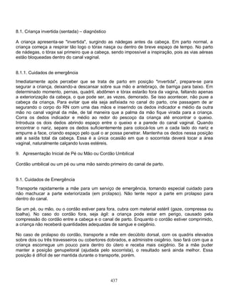 8.1. Criança invertida (sentada) – diagnóstico

A criança apresenta-se "invertida", surgindo as nádegas antes da cabeça. Em parto normal, a
criança começa a respirar tão logo o tórax nasça ou dentro de breve espaço de tempo. No parto
de nádegas, o tórax sai primeiro que a cabeça, sendo impossível a inspiração, pois as vias aéreas
estão bloqueadas dentro do canal vaginal.


8.1.1. Cuidados de emergência
Imediatamente após perceber que se trata de parto em posição "invertida", prepare-se para
segurar a criança, deixando-a descansar sobre sua mão e antebraço, de barriga para baixo. Em
determinado momento, pernas, quadril, abdômen e tórax estarão fora da vagina, faltando apenas
a exteriorização da cabeça, o que pode ser, as vezes, demorado. Se isso acontecer, não puxe a
cabeça da criança. Para evitar que ela seja asfixiada no canal do parto, crie passagem de ar
segurando o corpo do RN com uma das mãos e inserindo os dedos indicador e médio da outra
mão no canal vaginal da mãe, de tal maneira que a palma da mão fique virada para a criança.
Corra os dedos indicador e médio ao redor do pescoço da criança até encontrar o queixo.
Introduza os dois dedos abrindo espaço entre o queixo e a parede do canal vaginal. Quando
encontrar o nariz, separe os dedos suficientemente para colocá-Ios um a cada lado do nariz e
empurre a face, criando espaço pelo qual o ar possa penetrar. Mantenha os dedos nessa posição
até a saída total da cabeça. Essa é a única ocasião em que o socorrista deverá tocar a área
vaginal, naturalmente calçando luvas estéreis.

9. Apresentação Inicial de Pé ou Mão ou Cordão Umbilical

Cordão umbilical ou um pé ou uma mão saindo primeiro do canal de parto.


9.1. Cuidados de Emergência
Transporte rapidamente a mãe para um serviço de emergência, tomando especial cuidado para
não machucar a parte exteriorizada (em prolapso). Não tente repor a parte em prolapso para
dentro do canal.

Se um pé, ou mão, ou o cordão estiver para fora, cubra com material estéril (gaze, compressa ou
toalha). No caso do cordão fora, seja ágil: a criança pode estar em perigo, causado pela
compressão do cordão entre a cabeça e o canal de parto. Enquanto o cordão estiver comprimido,
a criança não receberá quantidades adequadas de sangue e oxigênio.

No caso de prolapso do cordão, transporte a mãe em decúbito dorsal, com os quadris elevados
sobre dois ou três travesseiros ou cobertores dobrados, e administre oxigênio. Isso fará com que a
criança escorregue um pouco para dentro do útero e receba mais oxigênio. Se a mãe puder
manter a posição genupeitoral (ajudada pelo socorrista), o resultado será ainda melhor. Essa
posição é difícil de ser mantida durante o transporte, porém.




                                                 437
 