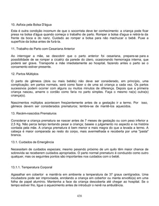 10. Asfixia pela Bolsa D'água
Esta é outra condição incomum de que o socorrista deve ter conhecimento: a criança pode ficar
presa na bolsa d'água quando começa o trabalho de parto. Romper a bolsa d'agua e retirá-Ia da
frente da boca e do nariz. Cuidado ao romper a bolsa para não machucar o bebê. Puxe a
superfície da bolsa antes de furá-Ia.

11. Trabalho de Parto com Cesariana Anterior

Ao interrogar a mãe, se descobrir que o parto anterior foi cesariana, prepare-se para a
possibilidade de se romper a cicatriz da parede do útero, ocasionando hemorragia interna, que
poderá ser grave. Transporte a mãe imediatamente ao hospital, fazendo antes o parto se o
coroamento estiver presente.

12. Partos Múltiplos

O parto de gêmeos (dois ou mais bebês) não deve ser considerado, em princípio, uma
complicação; em partos normais, será como fazer o de uma só criança a cada vez. Os partos
sucessivos podem ocorrer com alguns ou muitos minutos de diferença. Depois que a primeira
criança nasceu, amarre o cordão como faria no parto simples. Faça o mesmo na(s) outra(s)
criança(s).

Nascimentos múltiplos acontecem freqüentemente antes de a gestação ir a termo. Por isso,
gêmeos devem ser considerados prematuros; lembre-se de mantê-Ios aquecidos.

13. Recém-nascidos Prematuros

Considerar a criança prematura se nascer antes de 7 meses de gestação ou com peso inferior a
2,5 Kg. Não perca tempo tentando pesar a criança; baseie o julgamento no aspecto e na história
contada pela mãe. A criança prematura é bem menor e mais magra do que a levada a termo. A
cabeça é maior comparada ao resto do corpo, mais avermelhada e recoberta por uma "pasta"
branca.

13.1. Cuidados de Emergência

Necessitam de cuidados especiais; mesmo pesando próximo de um quilo têm maior chance de
sobrevida se receberem cuidados apropriados. O parto normal prematuro é conduzido como outro
qualquer, mas os seguintes pontos são importantes nos cuidados com o bebê.


13.1.1. Temperatura Corporal

Agasalhar em cobertor e mantê-Ia em ambiente a temperatura de 37 graus centígrados. Uma
incubadora pode ser improvisada, enrolando a criança em cobertor ou manta envolto(a) em uma
folha de papel alumínio. Mantenha a face da criança descoberta até chegar ao hospital. Se o
tempo estiver frio, ligue o aquecimento antes de introduzir o nenê na ambulância.


                                               438
 