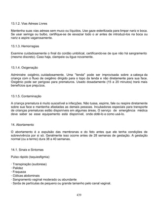 13.1.2. Vias Aéreas Livres

Mantenha suas vias aéreas sem muco ou líquidos. Use gaze esterilizada para limpar nariz e boca.
Se usar seringa ou bulbo, certifique-se de esvaziar todo o ar antes de introduzi-Ios na boca ou
nariz e aspire vagarosamente.

13.1.3. Hemorragias

Examine cuidadosamente o final do cordão umbilical, certificando-se de que não há sangramento
(mesmo discreto). Caso haja, clampeie ou ligue novamente.


13.1.4. Oxigenação

Administre oxigênio, cuidadosamente. Uma ''tenda'' pode ser improvisada sobre a cabeça da
criança com o fluxo de oxigênio dirigido para o topo da tenda e não diretamente para sua face.
Oxigênio pode ser perigoso para prematuros. Usado dosadamente (15 a 20 minutos) trará mais
benefícios que prejuízos.


13.1.5. Contaminação

A criança prematura é muito suscetível a infecções. Não tussa, espirre, fale ou respire diretamente
sobre sua face e mantenha afastadas as demais pessoas. Incubadoras especiais para transporte
de crianças prematuras estão disponíveis em algumas áreas. O serviço de emergência médica
deve saber se esse equipamento está disponível, onde obtê-Io e como usá-Io.


14. Abortamento

O abortamento é a expulsão das membranas e do feto antes que ele tenha condições de
sobrevivência por si só. Geralmente isso ocorre antes de 28 semanas de gestação. A gestação
normal (ou a termo) dura 38 a 40 semanas.


14.1. Sinais e Sintomas

Pulso rápido (taquiesfigmia)

· Transpiração (sudorese)
· Palidez
· Fraqueza
· Cólicas abdominais
· Sangramento vaginal moderado ou abundante
· Saída de partículas de pequeno ou grande tamanho pelo canal vaginal.


                                               439
 