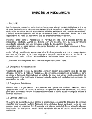 EMERGÊNCIAS PISIQUIÁTRICAS



1. Introdução

Freqüentemente, o socorrista enfrenta situações em que, além da responsabilidade de aplicar as
técnicas de abordagem e atendimento corretas a vítima, se vê forçado a restabelecer o equilíbrio
emocional e social das pessoas envolvidas no incidente. Denomina- mos “intervenção em crises”
a atenção especial dispensada pela equipe de socorro á vítima, a familiares, amigos ou outros
espectadores na cena da ocorrência, que se encontrem em estado de crise.

Definimos “crise” como a incapacidade do indivíduo em lidar com o estresse por meio de
mecanismos habituais. Quando se defronta com um problema novo ou insuportavelmente
angustiante, responde com um temporário estado de desequilíbrio emocional.
As reações aos diversos agentes estressores dependem da capacidade emocional e física,
variável em cada indivíduo.

Assim definido, considera-se a crise uma situação de emergência, em que a pessoa põe em
risco sua própria vida, a de outras pessoas e até a da equipe de socorro, em função da
desorganização súbita ou rápida da capacidade de controlar seu próprio comportamento.

2. Situações mais Freqüentes Responsabilizadas por Provocarem Crises


2.1. Emergências Médicas em Geral

Geralmente quando doenças ou acidentes acometem alguém que apresente risco de vida aos
olhos dos familiares. O medo e a incapacidade de enfrentar equilibradamente a situação por parte
da vítima e familiares desencadeiam um estado de crise, que vai de simples alterações de
comportamento, como quadros de ansiedade, agitação, apatia, até a estados mais complexos de
depressão e agressão.

2.2. Emergências Psiquiátricas

Pessoas com doenças mentais estabelecidas, que apresentam atitudes extremas, como
agressividade, riscos de suicídio e homicídio. È importante saber que este quadro psiquiátrico
pode estar associado a reações tóxicas medicamentosas, a uso ou abuso de drogas e álcool e a
doenças orgânicas.

2.3. Conflitos Emocionais

O paciente se apresenta ansioso, confuso e amedrontado, expressando dificuldade de enfrentar
situações interpessoais (conflitos familiares como divórcios, brigas conjugais, perda de ente
querido, perda de emprego). Com freqüência uma crise de ansiedade leva o paciente a buscar
atendimento de emergência, muitas vezes desejando apenas ser ouvido atentamente para
acalmar-se;
                                              441
 