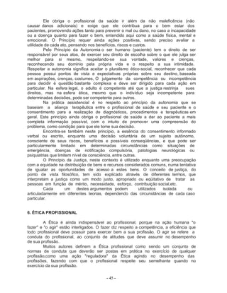 Ele obriga o profissional da saúde ir além da não maleficência (não
causar danos adicionais) e exige que ele contribua para o bem estar dos
pacientes, promovendo ações tanto para prevenir o mal ou dano, no caso a incapacidade
ou a doença quanto para fazer o bem, entendido aqui como a saúde física, mental e
emocional. O Princípio requer ainda ações positivas, sendo preciso avaliar a
utilidade de cada ato, pensando nos benefícios, riscos e custos.
         Pelo Princípio da Autonomia o ser humano (paciente) tem o direito de ser
responsável por seus atos, de exercer seu direito de escolha sobre o que ele julga ser
melhor para si mesmo, respeitando-se sua vontade, valores e crenças,
reconhecendo seu domínio pela própria vida e o respeito a sua intimidade.
Respeitar a autonomia significa aceitar o pluralismo ético-social, reconhecer que cada
pessoa possui pontos de vista e expectativas próprias sobre seu destino, baseada
em aspirações, crenças, costumes, O julgamento da competência ou incompetência
para decidir é questão bastante complexa e deve ser dirigido para cada ação em
particular. Na esfera legal, o adulto é competente até que a justiça restrinja    sues
direitos, mas na esfera ética, mesmo que o indivíduo seja incompetente para
determinadas decisões, pode ser competente para outros.
         Na prática assistencial é no respeito ao princípio da autonomia que se
baseiam a aliança terapêutica entre o profissional de saúde e seu paciente e o
consentimento para a realização de diagnósticos, procedimentos e terapêuticas em
geral. Este princípio ainda obriga o profissional de saúde a dar ao paciente a mais
completa informação possível, com o intuito de promover uma compreensão do
problema, como condição para que ele tome sua decisão.
         Encontra-se também neste princípio, a essência do consentimento informado
verbal ou escrito, enquanto uma decisão voluntária de um sujeito autônomo,
consciente de seus riscos, benefícios e possíveis conseqüências, e que pode ser
particularmente limitado em determinadas circunstâncias como situações de
emergência, doenças de notificação compulsória, patologias neurológicas ou
psiquiatrias que limitem nível de consciência, entre outras.
         O Princípio da Justiça, neste contexto é utilizado enquanto uma preocupação
com a equidade na distribuição de bens e recursos considerados comuns, numa tentativa
de igualar as oportunidades de acesso a estes bens. O conceito de justiça, do
ponto de vista filosófico, tem sido explicado através de diferentes termos, que
interpretam a justiça como um modo justo, apropriado ou eqüitativo de tratar as
pessoas em função de mérito, necessidade, esforço, contribuição social,etc.
         Cada        um    destes argumentos podem           utilizados isolada    ou
articuladamente em diferentes teorias, dependendo das circunstâncias de cada caso
particular.


6. ÉTICA PROFISSIONAL

         A Ética é ainda indispensável ao profissional, porque na ação humana "o
fazer" e "o agir" estão interligados. O fazer diz respeito a competência, a eficiência que
todo profissional deve possuir para exercer bem a sua profissão. O agir se refere a
conduta do profissional, ao conjunto de atitudes que deve assumir no desempenho
de sua profissão.
         Muitos autores definem a Ética profissional como sendo um conjunto de
normas de conduta que deverão ser postas em prática no exercício de qualquer
profissão,como uma ação "reguladora" da Ética agindo no desempenho das
profissões, fazendo com que o profissional respeite seu semelhante quando no
exercício da sua profissão.

                                          - 45 -
 