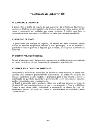 “Declaração de Lisboa”-(1989)


1.º AUTONOMIA E LIBERDADE:

O cidadão tem o direito ao respeito de sua autonomia. Os profissionais dos Serviços
Médicos de Urgência devem respeitar este direito do paciente, mesmo quando ele for
contra o recebimento de cuidados que possa necessitar. O médico deve fazer o
necessário para que as crenças, a confidência e o pudor sejam sempre respeitados.


2.º BENEFÍCIO DE TODOS:

Os profissionais dos Serviços de Urgência, na medida dos meios existentes, devem
realizar as melhores terapêuticas médicas e ajuda psicológica, a fim de melhorar a
qualidade de vida do paciente e daqueles que o cercam, e não apenas aumentar sua
sobrevida.


3.º O MENOR PREJUÍZO POSSÍVEL:

Diminuir e/ou evitar o risco da iatrogenia, que aumenta em todo procedimento realizado
em caráter de urgência, através de capacitação adequada dos profissionais.


4.º JUSTIÇA, IGUALDADE E SOLIDARIEDADE:

Para garantir a eqüidade na distribuição de recursos na área da saúde, os casos mais
urgentes serão atendidos prioritariamente, independente da ordem de chegada. Os
médicos reguladores devem estabelecer prioridades para o atendimento, segundo a
classificação da gravidade, ocupando-se primeiramente e com mais recursos daqueles
que tem necessidade maior e mais premente.
No Brasil, a discussão sobre regulação médica das urgências começou no início da
década de 90, com o estabelecimento de uma cooperação entre o Brasil e o SAMU da
França, e vem, desde então, estimulando a estruturação de alguns Serviços de
Atendimento Médico de Urgências (SAMU’s), principalmente em capitais e grandes
cidades do país.




                                        - 47 -
 