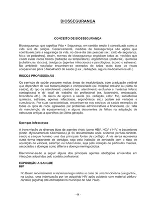 BIOSSEGURANÇA



                          CONCEITO DE BIOSSEGURANÇA

Biossegurança, que significa Vida + Segurança, em sentido amplo é conceituada como a
vida livre de perigos. Genericamente, medidas de biossegurança são ações que
contribuem para a segurança da vida, no dia-a-dia das pessoas (ex.: cinto de segurança,
faixa de pedestres). Assim, normas de biossegurança englobam todas as medidas que
visam evitar riscos físicos (radiação ou temperatura), ergonômicos (posturais), químicos
(substâncias tóxicas), biológicos (agentes infecciosos) e psicológicos, (como o estresse).
No ambiente hospitalar encontram-se exemplos de todos estes tipos de riscos
ocupacionais para o trabalhador de saúde (p.ex., radiações, alguns medicamentos etc.).

RISCOS PROFISSIONAIS

Os serviços de saúde possuem muitas áreas de insalubridade, com graduação variável
que dependem de sua hierarquização e complexidade (ex. hospital terciário ou posto de
saúde), do tipo de atendimento prestado (ex. atendimento exclusivo a moléstias infecto
contagiosas) e do local de trabalho do profissional (ex. laboratório, endoscopia,
lavanderia etc.). Os riscos de agravo a saúde (ex. radiação, calor, frio, substâncias
químicas, estresse, agentes infecciosos, ergonômicos etc.) podem ser variados e
cumulativos. Por suas características, encontram-se nos serviços de saúde exemplos de
todos os tipos de risco, agravados por problemas administrativos e financeiros (ex. falta
de manutenção de equipamentos) e alguns decorrentes de falhas na adaptação de
estruturas antigas a aparelhos de última geração.


Doenças infecciosas

A transmissão de diversos tipos de agentes virais (como HBV, HCV e HIV) e bacterianos
(como Mycobacterium tuberculosis) já foi documentada após acidente pérfuro-cortante,
sendo o sangue humano uma das principais fontes de contágio. A via aérea representa
outra forma importante de contágio, seja pela inalação de aerossóis com o risco de
aquisição de varicela, sarampo ou tuberculose, seja pela inalação de partículas maiores,
associadas a doenças como difteria e doença meningocócica.

Discriminar-se-ão a seguir alguns dos principais agentes etiológicos envolvidos em
infecções adquiridas pelo contato profissional.

EXPOSIÇÃO A SANGUE
HIV

 No Brasil, recentemente a imprensa leiga relatou o caso de uma funcionária que ganhou,
 na justiça, uma indenização por ter adquirido HIV após acidente com material pérfuro-
 cortante (agulha) em um hospital no município de São Paulo.



                                          - 48 -
 