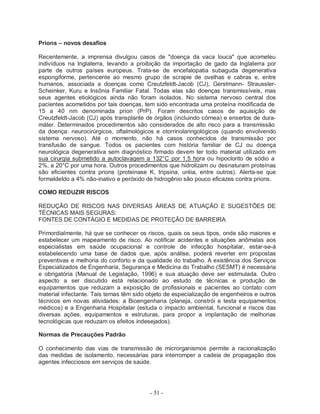 Prions – novos desafios

Recentemente, a imprensa divulgou casos de "doença da vaca louca" que acometeu
indivíduos na Inglaterra, levando a proibição da importação de gado da Inglaterra por
parte de outros países europeus. Trata-se de encefalopatia subaguda degenerativa
espongiforme, pertencente ao mesmo grupo de scrapie de ovelhas e cabras e, entre
humanos, associada a doenças como Creutzfeldt-Jacob (CJ), Gerstmann- Straussler-
Scheinker, Kuru e Insônia Familiar Fatal. Todas elas são doenças transmissíveis, mas
seus agentes etiológicos ainda não foram isolados. No sistema nervoso central dos
pacientes acometidos por tais doenças, tem sido encontrada uma proteína modificada de
15 a 40 nm denominada prion (PrP). Foram descritos casos de aquisição de
Creutzfeldt-Jacob (CJ) após transplante de órgãos (incluindo córnea) e enxertos de dura-
máter. Determinados procedimentos são considerados de alto risco para a transmissão
da doença: neurocirúrgicos, oftalmológicos e otorrinolaringológicos (quando envolvendo
sistema nervoso). Até o momento, não há casos conhecidos de transmissão por
transfusão de sangue. Todos os pacientes com história familiar de CJ ou doença
neurológica degenerativa sem diagnóstico firmado devem ter todo material utilizado em
sua cirurgia submetido a autoclavagem a 132°C por 1,5 hora ou hipoclorito de sódio a
2%, a 20°C por uma hora. Outros procedimentos que hidrolizam ou desnaturam proteínas
são eficientes contra prions (proteinase K, tripsina, uréia, entre outros). Alerta-se que
formaldeIdo a 4% não-inativo e peróxido de hidrogênio são pouco eficazes contra prions.

COMO REDUZIR RISCOS

REDUÇÃO DE RISCOS NAS DIVERSAS ÁREAS DE ATUAÇÃO E SUGESTÕES DE
TÉCNICAS MAIS SEGURAS:
FONTES DE CONTÁGIO E MEDIDAS DE PROTEÇÃO DE BARREIRA

Primordialmente, há que se conhecer os riscos, quais os seus tipos, onde são maiores e
estabelecer um mapeamento de risco. Ao notificar acidentes e situações anômalas aos
especialistas em saúde ocupacional e controle de infecção hospitalar, estar-se-á
estabelecendo uma base de dados que, após análise, poderá reverter em propostas
preventivas e melhoria do conforto e da qualidade do trabalho. A existência dos Serviços
Especializados de Engenharia, Segurança e Medicina do Trabalho (SESMT) é necessária
e obrigatória (Manual de Legislação, 1996) e sua atuação deve ser estimulada. Outro
aspecto a ser discutido está relacionado ao estudo de técnicas e produção de
equipamentos que reduzam a exposição de profissionais e pacientes ao contato com
material infectante. Tais temas têm sido objeto de especialização de engenheiros e outros
técnicos em novas atividades: a Bioengenharia (planeja, constrói e testa equipamentos
médicos) e a Engenharia Hospitalar (estuda o impacto ambiental, funcional e riscos das
diversas ações, equipamentos e estruturas, para propor a implantação de melhorias
tecnológicas que reduzam os efeitos indesejados).

Normas de Precauções Padrão

O conhecimento das vias de transmissão de microrganismos permite a racionalização
das medidas de isolamento, necessárias para interromper a cadeia de propagação dos
agentes infecciosos em serviços de saúde.




                                         - 51 -
 