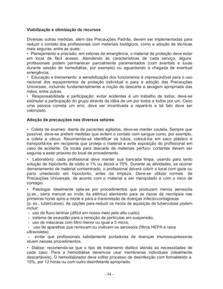 Viabilização e otimização de recursos

Diversas outras medidas, além das Precauções Padrão, devem ser implementadas para
reduzir o contato dos profissionais com materiais biológicos, como a adoção de técnicas
mais seguras, entre as quais:
• Planejamento e previsão: em setores de emergência, o material de proteção deve estar
em local de fácil acesso. Atendendo as características de cada serviço, alguns
profissionais podem permanecer parcialmente paramentados (com aventais e luvas
durante sessão de hemodiálise, por exemplo) ou aguardando a chegada de eventual
emergência.
• Educação e treinamento: a sensibilização dos funcionários é imprescindível para o uso
racional dos equipamentos de proteção individual e para a adoção das Precauções
Universais, incluindo fundamentalmente a noção de descarte e lavagem apropriada das
mãos, entre outras.
• Responsabilidade e participação: evitar acidentes é um trabalho de todos; deve-se
estimular a participação do grupo através da idéia de um por todos e todos por um. Caso
uma pessoa cometa um erro, deve ser incentivada a repará-lo e tal fato deve ser
valorizado.

Adoção de precauções nos diversos setores

• Coleta de exames: diante de pacientes agitados, deve-se manter cautela. Sempre que
possível, deve-se preferir medidas que evitem o contato com sangue como, por exemplo,
a coleta a vácuo. Recomenda-se identificar os tubos, colocá-los em saco plástico e
transportá-los em recipiente que proteja o material e evite exposição do profissional em
caso de acidente. Os locais para descarte de materiais pérfuro- cortantes devem ser
seguros e estar próximo do local de procedimento.
• Laboratório: cada profissional deve manter sua bancada limpa, usando para tanto
solução de hipoclorito de sódio a 1% ou álcool a 70%. Durante as atividades, se ocorrer
derramamento de material contaminado, o profissional deverá cobrir o local com gaze ou
pano umedecido em hipoclorito, antes da limpeza. Deve-se utilizar normas de
Precauções Universais, de acordo com o material a ser manipulado e com o risco de
contágio.
• Patologia: idealmente opta-se por procedimentos que produzam menos aerossóis
(p.ex., serra manual ao invés da elétrica) atentando para os riscos da necrópsia nas
primeiras horas após a morte e para a transmissão de doenças infecto-contagiosas
(p. ex., tuberculose). As opções para reduzir os riscos de aquisição de tuberculose podem
incluir:
 - uso de fluxo laminar (difícil em nosso meio pelo alto custo);
 - sistema de exaustão para a remoção de partículas em suspensão;
 - uso de máscaras com filtro menor ou igual a 5 micra;
 - uso de aparelhos que removam ou inativem os aerossóis (filtros HEPA e raios
ultravioleta);
 - evitar que profissionais sabidamente portadores de doenças imunossupressoras
atuem nesses procedimentos.
• Diálise: recomenda-se que o tipo de tratamento dialtico atenda as necessidades de
cada caso. Para a hemodiálise devem-se usar membranas individuais (idealmente
descartáveis). O hemodializador deve sofrer processo de desinfecção com formaldeIdo a
10%, por 12 horas ou com outro desinfetante apropriado.

                                         - 54 -
 