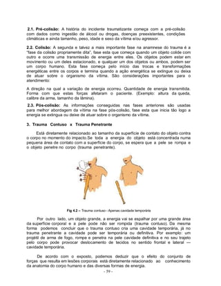 2.1. Pré-colisão: A história do incidente traumatizante começa com a pré-colisão
com dados como ingestão de álcool ou drogas, doenças preexistentes, condições
climáticas e ainda tamanho, peso, idade e sexo da vítima e/ou agressor.

2.2. Colisão: A segunda e talvez a mais importante fase na anamnese do trauma é a
“fase da colisão propriamente dita”, fase esta que começa quando um objeto colide com
outro e ocorre uma transmissão de energia entre eles. Os objetos podem estar em
movimento ou um deles estacionado, e qualquer um dos objetos ou ambos, podem ser
um corpo humano. Esta fase começa pelo início das trocas e transformações
energéticas entre os corpos e termina quando a ação energética se extingue ou deixa
de atuar sobre o organismo da vítima. São considerações importantes para o
atendimento:

A direção na qual a variação de energia ocorreu. Quantidade de energia transmitida.
Forma com que estas forças afetaram o paciente. (Exemplo: altura da queda,
calibre da arma, tamanho da lâmina).
2.3. Pós-colisão: As informações conseguidas nas fases anteriores são usadas
para melhor abordagem da vítima na fase pós-colisão, fase esta que inicia tão logo a
energia se extingua ou deixe de atuar sobre o organismo da vítima.

3. Trauma Contuso x Trauma Penetrante

     Está diretamente relacionado ao tamanho da superfície de contato do objeto contra
o corpo no momento do impacto.Se toda a energia do objeto está concentrada numa
pequena área de contato com a superfície do corpo, se espera que a pele se rompa e
o objeto penetre no corpo (trauma penetrante).




                     Fig 4.2 – Trauma contuso - Apenas cavidade temporária

      Por outro lado, um objeto grande, a energia vai se espalhar por uma grande área
da superfície corporal e a pele pode não ser rompida (trauma contuso). Da mesma
forma podemos concluir que o trauma contuso cria uma cavidade temporária, já no
trauma penetrante a cavidade pode ser temporária ou definitiva. Por exemplo: um
projétil de arma de fogo, rompe e penetra na pele cavidade definitiva e no seu trajeto
pelo corpo pode provocar deslocamento de tecidos no sentido frontal e lateral —
cavidade temporária.

      De acordo com o exposto, podemos deduzir que o efeito do conjunto de
forças que resulta em lesões corporais está diretamente relacionado ao conhecimento
da anatomia do corpo humano e das diversas formas de energia.
                                         - 59 -
 