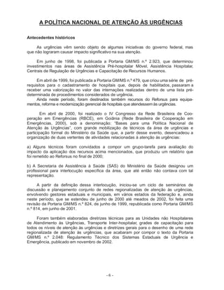 A POLÍTICA NACIONAL DE ATENÇÃO ÀS URGÊNCIAS

Antecedentes históricos

     As urgências vêm sendo objeto de algumas iniciativas do governo federal, mas
que não lograram causar impacto significativo na sua atenção.

     Em junho de 1998, foi publicada a Portaria GM/MS n.º 2.923, que determinou
investimentos nas áreas de Assistência Pré-hospitalar Móvel, Assistência Hospitalar,
Centrais de Regulação de Urgências e Capacitação de Recursos Humanos.

     Em abril de 1999, foi publicada a Portaria GM/MS n.º 479, que criou uma série de pré-
requisitos para o cadastramento de hospitais que, depois de habilitados, passaram a
receber uma valorização no valor das internações realizadas dentro de uma lista pré-
determinada de procedimentos considerados de urgência.
     Ainda neste período, foram destinados também recursos do Reforsus para equipa-
mentos, reforma e modernização gerencial de hospitais que atendessem às urgências.

        Em abril de 2000, foi realizado o IV Congresso da Rede Brasileira de Coo-
peração em Emergências (RBCE), em Goiânia (Rede Brasileira de Cooperação em
Emergências, 2000), sob a denominação: “Bases para uma Política Nacional de
Atenção às Urgências”, com grande mobilização de técnicos da área de urgências e
participação formal do Ministério da Saúde que, a partir desse evento, desencadeou a
organização de duas vertentes de atividades relacionadas à atenção às urgências:

a) Alguns técnicos foram convidados a compor um grupo-tarefa para avaliação do
impacto da aplicação dos recursos acima mencionados, que produziu um relatório que
foi remetido ao Reforsus no final de 2000;

b) A Secretaria de Assistência à Saúde (SAS) do Ministério da Saúde designou um
profissional para interlocução específica da área, que até então não contava com tal
representação.

      A partir da definição dessa interlocução, iniciou-se um ciclo de seminários de
discussão e planejamento conjunto de redes regionalizadas de atenção às urgências,
envolvendo gestores estaduais e municipais, em vários estados da federação e, ainda
neste período, que se estendeu de junho de 2000 até meados de 2002, foi feita uma
revisão da Portaria GM/MS n.º 824, de junho de 1999, republicada como Portaria GM/MS
n.º 814, em junho de 2001.

     Foram também elaboradas diretrizes técnicas para as Unidades não Hospitalares
de Atendimento às Urgências, Transporte Inter-hospitalar, grades de capacitação para
todos os níveis de atenção às urgências e diretrizes gerais para o desenho de uma rede
regionalizada de atenção às urgências, que acabaram por compor o texto da Portaria
GM/MS n.º 2.048: Regulamento Técnico dos Sistemas Estaduais de Urgência e
Emergência, publicado em novembro de 2002.




                                          -6-
 