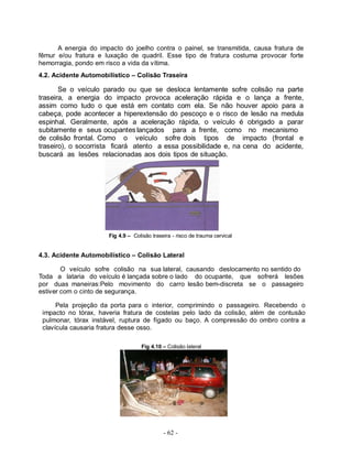 A energia do impacto do joelho contra o painel, se transmitida, causa fratura de
fêmur e/ou fratura e luxação de quadril. Esse tipo de fratura costuma provocar forte
hemorragia, pondo em risco a vida da vítima.
4.2. Acidente Automobilístico – Colisão Traseira

       Se o veículo parado ou que se desloca lentamente sofre colisão na parte
traseira, a energia do impacto provoca aceleração rápida e o lança a frente,
assim como tudo o que está em contato com ela. Se não houver apoio para a
cabeça, pode acontecer a hiperextensão do pescoço e o risco de lesão na medula
espinhal. Geralmente, após a aceleração rápida, o veículo é obrigado a parar
subitamente e seus ocupantes lançados para a frente, como no mecanismo
de colisão frontal. Como o veículo sofre dois tipos de impacto (frontal e
traseiro), o socorrista ficará atento a essa possibilidade e, na cena do acidente,
buscará as lesões relacionadas aos dois tipos de situação.




                      Fig 4.9 – Colisão traseira - risco de trauma cervical


4.3. Acidente Automobilístico – Colisão Lateral

        O veículo sofre colisão na sua lateral, causando deslocamento no sentido do
Toda a lataria do veículo é lançada sobre o lado do ocupante, que sofrerá lesões
por duas maneiras:Pelo movimento do carro lesão bem-discreta se o passageiro
estiver com o cinto de segurança.

      Pela projeção da porta para o interior, comprimindo o passageiro. Recebendo o
 impacto no tórax, haveria fratura de costelas pelo lado da colisão, além de contusão
 pulmonar, tórax instável, ruptura de fígado ou baço. A compressão do ombro contra a
 clavícula causaria fratura desse osso.

                                   Fig 4.10 – Colisão lateral




                                             - 62 -
 