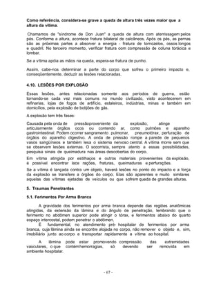 Como referência, considera-se grave a queda de altura três vezes maior que a
altura da vítima.

 Chamamos de "síndrome de Don Juan" a queda de altura com aterrissagem pelos
pés. Conforme a altura, acontece fratura bilateral de calcâneos. Após os pés, as pernas
são as próximas partes a absorver a energia - fratura de tornozelos, ossos longos
e quadril. No terceiro momento, verificar fratura com compressão de coluna torácica e
lombar.
Se a vítima apóia as mãos na queda, espera-se fratura de punho.

Assim, cabe-nos determinar a parte do corpo que sofreu o primeiro impacto e,
conseqüentemente, deduzir as lesões relacionadas.

4.10. LESÕES POR EXPLOSÃO

Essas lesões, antes relacionadas somente aos períodos de guerra, estão
tornando-se cada vez mais comuns no mundo civilizado, visto acontecerem em
refinarias, lojas de fogos de artifício, estaleiros, indústrias, minas e também em
domicílios, pela explosão de botijões de gás.
A explosão tem três fases:
Causada pela onda de      pressãoproveniente da       explosão,    atinge
articularmente órgãos ocos ou contendo ar, como pulmões e aparelho
gastrointestinal. Podem ocorrer sangramento pulmonar,   pneumotórax, perfuração de
órgãos do aparelho digestivo. A onda de pressão rompe a parede de pequenos
vasos sangüíneos e também lesa o sistema nervoso central. A vítima morre sem que
se observem lesões externas. O socorrista, sempre atento a essas possibilidades,
pesquisa sinais de queimadura nas áreas descobertas do corpo.
Em vítima atingida por estilhaços e outros materiais provenientes da explosão,
é possível encontrar lace rações, fraturas, queimaduras e perfurações.
Se a vítima é lançada contra um objeto, haverá lesões no ponto do impacto e a força
da explosão se transfere a órgãos do corpo. Elas são aparentes e muito similares
aquelas das vítimas ejetadas de veículos ou que sofrem queda de grandes alturas.

5. Traumas Penetrantes

5.1. Ferimentos Por Arma Branca

       A gravidade dos ferimentos por arma branca depende das regiões anatômicas
atingidas, da extensão da lâmina e do ângulo de penetração, lembrando que o
ferimento no abdômen superior pode atingir o tórax, e ferimentos abaixo do quarto
espaço intercostal, podem penetrar o abdômen.
       É    fundamental, no atendimento pré- hospitalar de ferimentos por arma
branca, cuja lâmina ainda se encontre alojada no corpo, não remover o objeto e, sim,
imobiliário junto ao corpo e transportar rapidamente a vítima ao hospital.
      A    lâmina pode estar promovendo compressão                 das   extremidades
vasculares, o que contém hemorragias, só  devendo                 ser  removida   em
ambiente hospitalar.




                                        - 67 -
 
