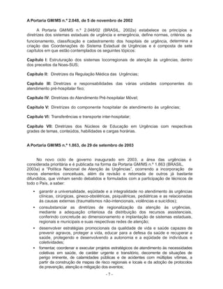 A Portaria GM/MS n.º 2.048, de 5 de novembro de 2002

      A Portaria GM/MS n.º 2.048/02 (BRASIL, 2002a) estabelece os princípios e
diretrizes dos sistemas estaduais de urgência e emergência, define normas, critérios de
funcionamento, classificação e cadastramento dos hospitais de urgência, determina a
criação das Coordenações do Sistema Estadual de Urgências e é composta de sete
capítulos em que estão contemplados os seguintes tópicos:

Capítulo I: Estruturação dos sistemas locorregionais de atenção às urgências, dentro
dos preceitos da Noas-SUS;

Capítulo II: Diretrizes da Regulação Médica das Urgências;

Capítulo III: Diretrizes e responsabilidades das várias unidades componentes do
atendimento pré-hospitalar fixo;

Capítulo IV: Diretrizes do Atendimento Pré-hospitalar Móvel;

Capítulo V: Diretrizes do componente hospitalar de atendimento às urgências;

Capítulo VI: Transferências e transporte inter-hospitalar;

Capítulo VII: Diretrizes dos Núcleos de Educação em Urgências com respectivas
grades de temas, conteúdos, habilidades e cargas horárias.


A Portaria GM/MS n.º 1.863, de 29 de setembro de 2003


     No novo ciclo de governo inaugurado em 2003, a área das urgências é
considerada prioritária e é publicada na forma da Portaria GM/MS n.º 1.863 (BRASIL,
2003a) a “Política Nacional de Atenção às Urgências”, ocorrendo a incorporação de
novos elementos conceituais, além da revisão e retomada de outros já bastante
difundidos, que vinham sendo debatidos e formulados com a participação de técnicos de
todo o País, a saber:
   •   garantir a universalidade, eqüidade e a integralidade no atendimento às urgências
       clínicas, cirúrgicas, gineco-obstétricas, psiquiátricas, pediátricas e as relacionadas
       às causas externas (traumatismos não-intencionais, violências e suicídios);
   •   consubstanciar as diretrizes de regionalização da atenção às urgências,
       mediante a adequação criteriosa da distribuição dos recursos assistenciais,
       conferindo concretude ao dimensionamento e implantação de sistemas estaduais,
       regionais e municipais e suas respectivas redes de atenção;
   •   desenvolver estratégias promocionais da qualidade de vida e saúde capazes de
       prevenir agravos, proteger a vida, educar para a defesa da saúde e recuperar a
       saúde, protegendo e desenvolvendo a autonomia e a eqüidade de indivíduos e
       coletividades;
   •   fomentar, coordenar e executar projetos estratégicos de atendimento às necessidades
       coletivas em saúde, de caráter urgente e transitório, decorrente de situações de
       perigo iminente, de calamidades públicas e de acidentes com múltiplas vítimas, a
       partir da construção de mapas de risco regionais e locais e da adoção de protocolos
       de prevenção, atenção e mitigação dos eventos;
                                            -7-
 
