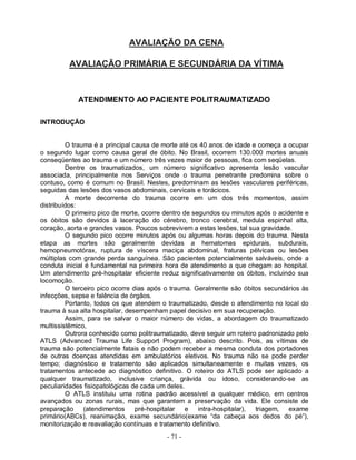 AVALIAÇÃO DA CENA

         AVALIAÇÃO PRIMÁRIA E SECUNDÁRIA DA VÍTIMA



            ATENDIMENTO AO PACIENTE POLITRAUMATIZADO

INTRODUÇÃO


         O trauma é a principal causa de morte até os 40 anos de idade e começa a ocupar
o segundo lugar como causa geral de óbito. No Brasil, ocorrem 130.000 mortes anuais
conseqüentes ao trauma e um número três vezes maior de pessoas, fica com seqüelas.
         Dentre os traumatizados, um número significativo apresenta lesão vascular
associada, principalmente nos Serviços onde o trauma penetrante predomina sobre o
contuso, como é comum no Brasil. Nestes, predominam as lesões vasculares periféricas,
seguidas das lesões dos vasos abdominais, cervicais e torácicos.
         A morte decorrente do trauma ocorre em um dos três momentos, assim
distribuídos:
         O primeiro pico de morte, ocorre dentro de segundos ou minutos após o acidente e
os óbitos são devidos à laceração do cérebro, tronco cerebral, medula espinhal alta,
coração, aorta e grandes vasos. Poucos sobrevivem a estas lesões, tal sua gravidade.
         O segundo pico ocorre minutos após ou algumas horas depois do trauma. Nesta
etapa as mortes são geralmente devidas a hematomas epidurais, subdurais,
hemopneumotórax, ruptura de víscera maciça abdominal, fraturas pélvicas ou lesões
múltiplas com grande perda sanguínea. São pacientes potencialmente salváveis, onde a
conduta inicial é fundamental na primeira hora de atendimento a que chegam ao hospital.
Um atendimento pré-hospitalar eficiente reduz significativamente os óbitos, incluindo sua
locomoção.
         O terceiro pico ocorre dias após o trauma. Geralmente são óbitos secundários às
infecções, sepse e falência de órgãos.
         Portanto, todos os que atendem o traumatizado, desde o atendimento no local do
trauma à sua alta hospitalar, desempenham papel decisivo em sua recuperação.
         Assim, para se salvar o maior número de vidas, a abordagem do traumatizado
multissistêmico,
         Outrora conhecido como politraumatizado, deve seguir um roteiro padronizado pelo
ATLS (Advanced Trauma Life Support Program), abaixo descrito. Pois, as vítimas de
trauma são potencialmente fatais e não podem receber a mesma conduta dos portadores
de outras doenças atendidas em ambulatórios eletivos. No trauma não se pode perder
tempo; diagnóstico e tratamento são aplicados simultaneamente e muitas vezes, os
tratamentos antecede ao diagnóstico definitivo. O roteiro do ATLS pode ser aplicado a
qualquer traumatizado, inclusive criança, grávida ou idoso, considerando-se as
peculiaridades fisiopatológicas de cada um deles.
         O ATLS instituiu uma rotina padrão acessível a qualquer médico, em centros
avançados ou zonas rurais, mas que garantem a preservação da vida. Ele consiste de
preparação     (atendimentos     pré-hospitalar e     intra-hospitalar), triagem,  exame
primário(ABCs), reanimação, exame secundário(exame “da cabeça aos dedos do pé”),
monitorização e reavaliação contínuas e tratamento definitivo.
                                          - 71 -
 