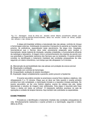 Fig. 7.2 - Abordagem inicial de vítima em decúbito ventral. Mesmo procedimento utilizado para
abordagem de vítima em decúbito dorsal.envolvidos, danos nos veículos, número de vítimas, posição
dos veículos e das vítimas, etc.


        A etapa pré-hospitalar enfatiza a manutenção das vias aéreas, controle do choque
e hemorragias externas, imobilização do paciente e transporte do paciente ao hospital mais
próximo, de preferência, especializado neste atendimento. Na etapa intra -hospitalar,
recomenda-se que o Serviço deva estar previamente preparado para receber o
traumatizado, desde material de intubação, soluções cristalóides, e funcionamento eficiente
da radiologia e laboratório. A triagem inclui o encaminhamento dos doentes de acordo com
sua gravidade e Capacidade resolutiva dos Serviços que os receberão. O exame primário
consiste na identificação e tratamento imediatos das condições ameaçadoras da vida,
seguindo um roteiro mnemônico, num tempo que não ultrapasse 2 a 5 minutos:


A - Manutenção da permeabilidade das vias aéreas com proteção da coluna cervical
B - Respiração e ventilação
C - Circulação com controle da hemorragia
D - Incapacidade: avaliação do estado neurológico
E - Exposição: despir completamente o paciente, porém prevenir a hipotermia

        O exame secundário consiste na anamnese e exame físico rápidos e objetivos, não
ultrapassando 5 a 10 minutos. Etapa que só deve ser feita quando o exame primário
primária tiver sido completado, a reanimação iniciada e a resposta à terapia estimada. No
exame secundário, se faz uma história objetiva, exame da cabeça aos pés, testes
laboratoriais e estudos de imagem mais sofisticados. Esta etapa é resumida pela frase
“tubos e dedos em todos os orifícios”. O tratamento definitivo acontece na sala de
operações e unidade de terapia intensiva. Aqui também são solicitados os especialistas.


EXAME PRIMÁRIO

        Procede-se a identificação e tratamento imediato das condições ameaçadoras da
vida. Simultaneamente realizamos o exame primário e a reanimação, seguindo o roteiro
ABCs do ATLS.




                                             - 73 -
 