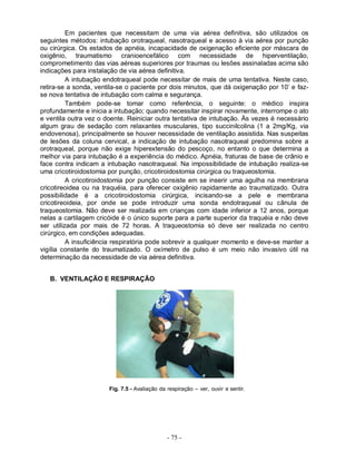 Em pacientes que necessitam de uma via aérea definitiva, são utilizados os
seguintes métodos: intubação orotraqueal, nasotraqueal e acesso à via aérea por punção
ou cirúrgica. Os estados de apnéia, incapacidade de oxigenação eficiente por máscara de
oxigênio, traumatismo cranioencefálico com necessidade de hiperventilação,
comprometimento das vias aéreas superiores por traumas ou lesões assinaladas acima são
indicações para instalação de via aérea definitiva.
          A intubação endotraqueal pode necessitar de mais de uma tentativa. Neste caso,
retira-se a sonda, ventila-se o paciente por dois minutos, que dá oxigenação por 10’ e faz-
se nova tentativa de intubação com calma e segurança.
          Também pode-se tomar como referência, o seguinte: o médico inspira
profundamente e inicia a intubação; quando necessitar inspirar novamente, interrompe o ato
e ventila outra vez o doente. Reiniciar outra tentativa de intubação. Às vezes é necessário
algum grau de sedação com relaxantes musculares, tipo succinilcolina (1 a 2mg/Kg, via
endovenosa), principalmente se houver necessidade de ventilação assistida. Nas suspeitas
de lesões da coluna cervical, a indicação de intubação nasotraqueal predomina sobre a
orotraqueal, porque não exige hiperextensão do pescoço, no entanto o que determina a
melhor via para intubação é a experiência do médico. Apnéia, fraturas de base de crânio e
face contra indicam a intubação nasotraqueal. Na impossibilidade de intubação realiza-se
uma cricotiroidostomia por punção, cricotiroidostomia cirúrgica ou traqueostomia.
          A cricotiroidostomia por punção consiste em se inserir uma agulha na membrana
cricotireoidea ou na traquéia, para oferecer oxigênio rapidamente ao traumatizado. Outra
possibilidade é a cricotiroidostomia cirúrgica, incisando-se a pele e membrana
cricotireoideia, por onde se pode introduzir uma sonda endotraqueal ou cânula de
traqueostomia. Não deve ser realizada em crianças com idade inferior a 12 anos, porque
nelas a cartilagem cricóide é o único suporte para a parte superior da traquéia e não deve
ser utilizada por mais de 72 horas. A traqueostomia só deve ser realizada no centro
cirúrgico, em condições adequadas.
          A insuficiência respiratória pode sobrevir a qualquer momento e deve-se manter a
vigília constante do traumatizado. O oxímetro de pulso é um meio não invasivo útil na
determinação da necessidade de via aérea definitiva.


   B. VENTILAÇÃO E RESPIRAÇÃO




                       Fig. 7.5 - Avaliação da respiração – ver, ouvir e sentir.




                                               - 75 -
 