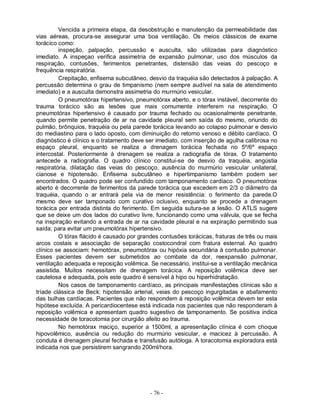 Vencida a primeira etapa, da desobstrução e manutenção da permeabilidade das
vias aéreas, procura-se assegurar uma boa ventilação. Os meios clássicos de exame
torácico como:
         inspeção, palpação, percussão e ausculta, são utilizadas para diagnóstico
imediato. A inspeçao verifica assimetria de expansão pulmonar, uso dos músculos da
respiração, contusões, ferimentos penetrantes, distensão das veias do pescoço e
frequência respiratória.
         Crepitação, enfisema subcutâneo, desvio da traquéia são detectados à palpação. A
percussão determina o grau de timpanismo (nem sempre audível na sala de atendimento
imediato) e a ausculta demonstra assimetria do murmúrio vesicular.
         O pneumotórax hipertensivo, pneumotórax aberto, e o tórax instável, decorrente do
trauma torácico são as lesões que mais comumente interferem na respiração. O
pneumotórax hipertensivo é causado por trauma fechado ou ocasionalmente penetrante,
quando permite penetração de ar na cavidade pleural sem saída do mesmo, oriundo do
pulmão, brônquios, traquéia ou pela parede torácica levando ao colapso pulmonar e desvio
do mediastino para o lado oposto, com diminuição do retorno venoso e débito cardíaco. O
diagnóstico é clínico e o tratamento deve ser imediato, com inserção de agulha calibrosa no
espaço pleural, enquanto se realiza a drenagem torácica fechada no 5º/6º espaço
intercostal. Posteriormente à drenagem se realiza a radiografia de tórax. O tratamento
antecede a radiografia. O quadro clínico constitui-se de desvio da traquéia, angústia
respiratória, dilatação das veias do pescoço, ausência do murmúrio vesicular unilateral,
cianose e hipotensão. Enfisema subcutâneo e hipertimpanismo também podem ser
encontrados. O quadro pode ser confundido com tamponamento cardíaco. O pneumotórax
aberto é decorrente de ferimentos da parede torácica que excedem em 2/3 o diâmetro da
traquéia, quando o ar entrará pela via de menor resistência: o ferimento da parede.O
mesmo deve ser tamponado com curativo oclusivo, enquanto se procede a drenagem
torácica por entrada distinta do ferimento. Em seguida sutura-se a lesão. O ATLS sugere
que se deixe um dos lados do curativo livre, funcionando como uma válvula, que se fecha
na inspiração evitando a entrada de ar na cavidade pleural e na expiração permitindo sua
saída; para evitar um pneumotórax hipertensivo.
         O tórax flácido é causado por grandes contusões torácicas, fraturas de três ou mais
arcos costais e associação de separação costocondral com fratura esternal. Ao quadro
clínico se associam: hemotórax, pneumotórax ou hipóxia secundária à contusão pulmonar.
Esses pacientes devem ser submetidos ao combate da dor, reexpansão pulmonar,
ventilação adequada e reposição volêmica. Se necessário, institui-se a ventilação mecânica
assistida. Muitos necessitam de drenagem torácica. A reposição volêmica deve ser
cautelosa e adequada, pois este quadro é sensível à hipo ou hiperhidratação.
         Nos casos de tamponamento cardíaco, as principais manifestações clínicas são a
tríade clássica de Beck: hipotensão arterial, veias do pescoço ingurgitadas e abafamento
das bulhas cardíacas. Pacientes que não respondem à reposição volêmica devem ter esta
hipótese excluída. A pericardiocentese está indicada nos pacientes que não responderam à
reposição volêmica e apresentam quadro sugestivo de tamponamento. Se positiva indica
necessidade de toracotomia por cirurgião afeito ao trauma.
         No hemotórax maciço, superior a 1500ml, a apresentação clínica é com choque
hipovolêmico, ausência ou redução do murmúrio vesicular, e macicez à percussão. A
conduta é drenagem pleural fechada e transfusão autóloga. A toracotomia exploradora está
indicada nos que persistirem sangrando 200ml/hora.




                                           - 76 -
 