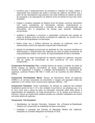 •   contribuir para o desenvolvimento de processos e métodos de coleta, análise e
       organização dos resultados das ações e serviços de urgência, permitindo que a
       partir de seu desempenho seja possível uma visão dinâmica do estado de saúde
       da população e do desempenho do Sistema Único de Saúde em seus três níveis
       de gestão;

   •   integrar o complexo regulador do Sistema Único de Saúde, promover intercâmbio
       com outros subsistemas de informações setoriais, implementando e
       aperfeiçoando permanentemente a produção de dados e democratização das
       informações com a perspectiva de usá-las para alimentar estratégias
       promocionais;

   •   qualificar a assistência e promover a capacitação continuada das equipes de
       saúde do Sistema Único de Saúde na Atenção às Urgências, em acordo com os
       princípios da integralidade e humanização.

   •   Define ainda que a Política Nacional de Atenção às Urgências, deve ser
       implementada a partir dos seguintes componentes fundamentais:

   •   adoção de estratégias promocionais de qualidade de vida, buscando identificar os
       determinantes e condicionantes das urgências por meio de ações transetoriais de
       responsabilidade pública, sem excluir as responsabilidades de toda a sociedade;

   •   organização de redes locorregionais de atenção integral às urgências, enquanto
       elos da cadeia de manutenção da vida, tecendo-as em seus diversos
       componentes:

Componente Pré-Hospitalar Fixo: unidades básicas de saúde e unidades de saúde da
família, equipes de agentes comunitários de saúde, ambulatórios especializados,
serviços de diagnóstico e terapias, e unidades não-hospitalares de atendimento às
urgências, conforme Portaria GM/ MS n.º 2.048, de 5 de novembro de 2002 (BRASIL,
2002a).

Componente Pré-Hospitalar Móvel: Serviço de Atendimento Móvel de Urgências
(SAMU) e os serviços associados de salvamento e resgate, sob regulação médica de
urgências e com número único nacional para urgências médicas – 192;

Componente Hospitalar: portas hospitalares de atenção às urgências das unidades
hospitalares gerais de tipo I e II e das unidades h o s p i t a l a r e s de referência tipo I, II e
III, bem como toda a gama de leitos de internação, passando pelos leitos gerais e
especializados de retaguarda, de longa permanência e os de terapia semi-intensiva e
intensiva, mesmo que esses leitos estejam situados em unidades hospitalares que atuem
sem porta aberta às urgências;

Componente Pós-Hospitalar:

    • Modalidades de Atenção Domiciliar, Hospitais Dia e Projetos de Reabilitação
      Integral com componente de reabilitação de base comunitária;
   •   instalação e operação das Centrais de Regulação Médica das Urgências,
       integradas ao Complexo Regulador da Atenção no SUS;

                                               -8-
 