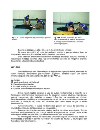 Fig. 7.18 - Exame segmentar dos membros superiores.   Fig. 7.19 - Exame segmentar do dorso.
Vítima                                                sofre rolamento de 90° lateral. Ao retornar a
                                                       A vítima já é depositada sobre a tábua de
                                                       imobilização dorsal.



         Exame da cabeça aos pés e tubos e dedos em todos os orifícios.
         O exame secundário só pode ser realizado quando o exame primário tiver se
completado, a reanimação iniciada e as funções vitais reavaliadas.
         Uma história e exame físico devem ser realizados da cabeça aos pés, incluindo a
reavaliação de todos os sinais vitais. Os procedimentos especiais de imagem e exames
laboratoriais são realizados nesta etapa.


HISTÓRIA

      Deve ser colhida uma história rápida e objetiva com o próprio doente, familiares ou
quem ofereceu atendimento pré-hospitalar. Sugere-se também seguir um roteiro
mnemônico para uma história eficiente, com a sigla AMPLE.

A. Alergias
M. Medicamentos de uso habitual
P. Passado médico/prenhez
L. Líquidos e refeição recente
E. Eventos e ambiente relacionados ao trauma

         Sobre manifestações alérgicas e uso de outros medicamentos o paciente ou a
família pode informar sobre medicações que lhe causaram reações adversas, importantes,
porque conhecidas, são evitadas e podem influenciar na resposta ao choque.
Betabloqueadores, digitálicos e bloqueadores dos canais de cálcio podem ser a causa que
atravanca a elevação do pulso em pacientes que usam essas drogas e estão
hipovolêmicos.
         Anticonvulsivantes e outros medicamentos podem ser causa de acidentes. A
imunidade em relação ao tétano deve ser pesquisada.
         Doenças ou cirurgias passadas podem explicar os sinais encontrados. Sopros
cardíacos em traumatizados com doença reumática ou passado de cirurgia cardíaca dão
outro significado no traumatizado com murmúrio cardíaco sem esse passado.
         As informações colhidas na história são fundamentais para suspeita das lesões no
traumatizado. O estado do doente depende do mecanismo do trauma. O trauma pode ser
fechado ou aberto(penetrante).
                                           - 82 -
 
