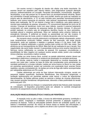 Um exame normal à chegada do doente não afasta uma lesão importante. Os
exames devem ser repetidos pelo mesmo médico, para diagnosticar qualquer alteração
precoce, preferencialmente um cirurgião. Pacientes obnubilados, inconscientes, drogados,
alcoolizados, e que não possam ter no exame físico um acompanhamento eficiente, devem
ser submetidos a lavado peritoneal ou ultra -som portátil, exame que pode ser realizado na
própria sala de atendimento. A TC só está indicada para pacientes hemodinamicamente
estáveis, pois carece transporte do paciente, mais pessoal, equipamento especializado, e
tempo para realização. Na TC em espiral o tempo não é obstáculo, pois gasta apenas 5
minutos para realização de exames, enquanto a TC convencional dispende em torno de 30
minutos. Crianças se beneficiam muito com esse método, quando é possível tratamento
conservador em casos especiais de pequenas lesões de vísceras maciças. O ultra-som
portátil realizado na própria sala de emergência identifica líquido no saco pericárdico,
cavidade pleural e recessos peritoneais. Deve ser realizado pelos próprios médicos da
emergência treinados. É preferível ao lavado ou paracentese por ser não invasivo. A
punção abdominal saiu de moda, porém é método de grande valia no trauma abdominal.
          No momento atual a punção abdominal é considerada método ultrapassado, porém
suas características continuam válidas: método de fácil execução, não exige grande
treinamento, pode ser realizada e repetida a qualquer tempo e é de baixo custo. Não
necessita de material sofisticado e quando positiva está correta em 98% das vezes. Sua
eficiência cai em hemoperitônios de 300ml. Mais fácil de ser realizada do que o lavado. Sua
negatividade não exclui lesão visceral. A paracentese continua como exame importante em
Serviços menos sofisticados ou carentes de pessoal. Em quaisquer circunstâncias a
possibilidade de falso negativo em qualquer exame sempre existe, porém uma avaliação
clínica criteriosa, encontrará a melhor conduta.
          Lesões por arma branca (faca, punhal) na parede abdominal anterior devem ser
exploradas e determinar a presença ou ausência de penetração na cavidade peritoneal.
          Na dúvida, pode-se indicar a exploração abdominal ou conduta expectante, de
acordo com cada caso. Lesões na base do tórax são consideradas como penetrantes na
cavidade peritoneal e a cirurgia indicada. Lesões por arma branca no flanco ou nas costas
em pacientes assintomáticos, podem ser evoluídos com exploração local, exames físicos
repetidos, estudos contrastados etc. As lesões por arma de fogo são melhor acompanhadas
por radiografias abdominais em PA e perfil.
          Lesões abdominais por arma de fogo indicam intervenção cirúrgica, exceto em
pequenos trajetos superficiais, facilmente identificáveis. Nos ferimentos tangenciais, a
avaliação laparoscópica em pacientes estáveis pode reduzir o índice de laparotomias
desnecessárias. As lesões pélvicas podem se associar a lesões de vísceras abdominais,
mas causam grandes hematomas retroperitoneais, elevando a falsa positividade do lavado
peritoneal para 15%.
          Levam o paciente ao choque e o sangramento arterial das fraturas pode necessitar
de embolização. O dispositivo pneumático pode ser utilizado no controle emergencial
transitório do sangramento oriundo dessas fraturas.


AVALIAÇÃO MUSCULOESQUELÉTICA E VASCULAR PERIFÉRICA

        A inspeção inclui os pés e mãos, à busca de deformidade grosseira, tumefação e
ferimento aberto. Crepitação e mobilidade anormal presentes à palpação sugerem a
presença de fraturas. Todas as articulações também devem ser avaliadas quanto à dor,
edema e mobilidade anormal. No indício de fratura óssea ou lesões das articulações, a
conduta deve ser imobilização, com o objetivo de aliviar a dor e prevenir fratura exposta.



                                          - 85 -
 