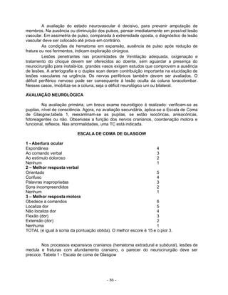 A avaliação do estado neurovascular é decisivo, para prevenir amputação de
membros. Na ausência ou diminuição dos pulsos, pensar imediatamente em possível lesão
vascular. Em assimetria de pulso, comparada à extremidade oposta, o diagnóstico de lesão
vascular deve ser colocado até prova em contrário.
         As condições de hematoma em expansão, ausência de pulso após redução de
fratura ou nos ferimentos, indicam exploração cirúrgica.
         Lesões penetrantes nas proximidades de Ventilação adequada, oxigenação e
tratamento do choque devem ser oferecidos ao doente, sem aguardar a presença do
neurocirurgião para instalá-los. grandes vasos exigem estudos que comprovem a ausência
de lesões. A arteriografia e o duplex scan deram contribuição importante na elucidação de
lesões vasculares na urgência. Os nervos periféricos também devem ser avaliados. O
déficit periférico nervoso pode ser consequente à lesão oculta da coluna toracolombar.
Nesses casos, imobiliza-se a coluna, seja o déficit neurológico uni ou bilateral.

AVALIAÇÃO NEUROLÓGICA

         Na avaliação primária, um breve exame neurológico é realizado: verificam-se as
pupilas, nível de consciência. Agora, na avaliação secundária, aplica-se a Escala de Coma
de Glasgow,tabela 1, reexaminam-se as pupilas, se estão isocóricas, anisocóricas,
fotoreagentes ou não. Observase a função dos nervos cranianos, coordenação motora e
funcional, reflexos. Nas anormalidades, uma TC está indicada.

                          ESCALA DE COMA DE GLASGOW

1 - Abertura ocular
Espontânea                                                         4
Ao comando verbal                                                  3
Ao estímulo doloroso                                               2
Nenhum                                                             1
2 – Melhor resposta verbal
Orientado                                                          5
Confuso                                                            4
Palavras inapropriadas                                             3
Sons incompreendidos                                               2
Nenhum                                                             1
3 – Melhor resposta motora
Obedece a comandos                                                 6
Localiza dor                                                       5
Não localiza dor                                                   4
Flexão (dor)                                                       3
Extensão (dor)                                                     2
Nenhuma                                                            1
TOTAL (é igual à soma da pontuação obtida). O melhor escore é 15 e o pior 3.


        Nos processos expansivos cranianos (hematoma extradural e subdural), lesões de
medula e fraturas com afundamento craniano, o parecer do neurocirurgião deve ser
precoce. Tabela 1 - Escala de coma de Glasgow




                                          - 86 -
 