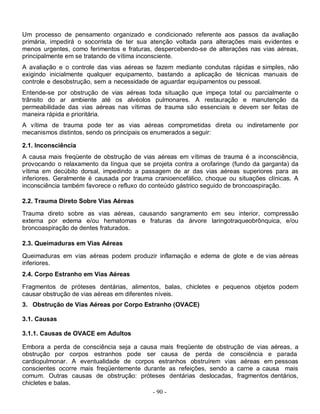 Um processo de pensamento organizado e condicionado referente aos passos da avaliação
primária, impedirá o socorrista de ter sua atenção voltada para alterações mais evidentes e
menos urgentes, como ferimentos e fraturas, despercebendo-se de alterações nas vias aéreas,
principalmente em se tratando de vítima inconsciente.
A avaliação e o controle das vias aéreas se fazem mediante condutas rápidas e simples, não
exigindo inicialmente qualquer equipamento, bastando a aplicação de técnicas manuais de
controle e desobstrução, sem a necessidade de aguardar equipamentos ou pessoal.
Entende-se por obstrução de vias aéreas toda situação que impeça total ou parcialmente o
trânsito do ar ambiente até os alvéolos pulmonares. A restauração e manutenção da
permeabilidade das vias aéreas nas vítimas de trauma são essenciais e devem ser feitas de
maneira rápida e prioritária.
A vítima de trauma pode ter as vias aéreas comprometidas direta ou indiretamente por
mecanismos distintos, sendo os principais os enumerados a seguir:

2.1. Inconsciência
A causa mais freqüente de obstrução de vias aéreas em vítimas de trauma é a inconsciência,
provocando o relaxamento da língua que se projeta contra a orofaringe (fundo da garganta) da
vítima em decúbito dorsal, impedindo a passagem de ar das vias aéreas superiores para as
inferiores. Geralmente é causada por trauma cranioencefálico, choque ou situações clínicas. A
inconsciência também favorece o refluxo do conteúdo gástrico seguido de broncoaspiração.

2.2. Trauma Direto Sobre Vias Aéreas
Trauma direto sobre as vias aéreas, causando sangramento em seu interior, compressão
externa por edema e/ou hematomas e fraturas da árvore laringotraqueobrônquica, e/ou
broncoaspiração de dentes fraturados.

2.3. Queimaduras em Vias Aéreas

Queimaduras em vias aéreas podem produzir inflamação e edema de glote e de vias aéreas
inferiores.
2.4. Corpo Estranho em Vias Aéreas

Fragmentos de próteses dentárias, alimentos, balas, chicletes e pequenos objetos podem
causar obstrução de vias aéreas em diferentes níveis.
3. Obstrução de Vias Aéreas por Corpo Estranho (OVACE)

3.1. Causas

3.1.1. Causas de OVACE em Adultos

Embora a perda de consciência seja a causa mais freqüente de obstrução de vias aéreas, a
obstrução por corpos estranhos pode ser causa de perda de consciência e parada
cardiopulmonar. A eventualidade de corpos estranhos obstruírem vias aéreas em pessoas
conscientes ocorre mais freqüentemente durante as refeições, sendo a carne a causa mais
comum. Outras causas de obstrução: próteses dentárias deslocadas, fragmentos dentários,
chicletes e balas.
                                          - 90 -
 