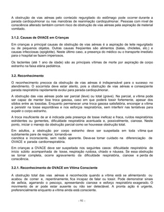 A obstrução de vias aéreas pelo conteúdo regurgitado do estômago pode ocorrer durante a
parada cardiopulmonar ou nas manobras de reanimação cardiopulmonar. Pessoas com nível de
consciência alterado também correm risco de obstrução de vias aéreas pela aspiração de material
vomitado.

3.1.2. Causas de OVACE em Crianças

Em crianças a principal causas de obstrução de vias aéreas é a aspiração de leite regurgitado
ou de pequenos objetos. Outras causas freqüentes são alimentos (balas, chicletes, etc.) e
causas infecciosas (epiglotite). Neste último caso, a presença do médico ou o transporte imediato
para o hospital se fazem imperiosos.

Os lactentes (até 1 ano de idade) são as principais vítimas de morte por aspiração de corpo
estranho na faixa etária pediátrica.


3.2. Reconhecimento

O reconhecimento precoce da obstrução de vias aéreas é indispensável para o sucesso no
atendimento. O socorrista deve estar atento, pois a obstrução de vias aéreas e conseqüente
parada respiratória rapidamente evolui para parada cardiopulmonar.
A obstrução das vias aéreas pode ser parcial (leve) ou total (grave). Na parcial, a vítima pode
ser capaz de manter boa troca gasosa, caso em que poderá tossir fortemente, apesar dos
sibilos entre as tossidas. Enquanto permanecer uma troca gasosa satisfatória, encorajar a vítima
a persistir na tosse espontânea e nos esforços respiratórios, sem interferir nas tentativas para
expelir o corpo estranho.
A troca insuficiente de ar é indicada pela presença de tosse ineficaz e fraca, ruídos respiratórios
estridentes ou gementes, dificuldade respiratória acentuada e, possivelmente, cianose. Neste
ponto, iniciar o manejo da obstrução parcial como se houvesse obstrução total.
Em adultos, a obstrução por corpo estranho deve ser suspeitada em toda vítima que
subitamente pare de respirar, tornando-se
cianótica e inconsciente, sem razão aparente. Deve-se tomar cuidado na diferenciação de
OVACE e parada cardiorrespiratória.
Em crianças a OVACE deve ser suspeitada nos seguintes casos: dificuldade respiratória de
início súbito acompanhada de tosse, respiração ruidosa, chiado e náusea. Se essa obstrução
se tornar completa, ocorre agravamento da dificuldade respiratória, cianose e perda de
consciência.

3.2.1. Reconhecimento de OVACE em Vítima Consciente

A obstrução total das vias aéreas é reconhecida quando a vítima está se alimentando ou
acabou de comer e, repentinamente, fica incapaz de falar ou tossir. Pode demonstrar sinais
de asfixia, agarrando o pescoço, apresentando cianose e esforço respiratório exagerado. O
movimento de ar pode estar ausente ou não ser detectável. A pronta ação é urgente,
preferencialmente enquanto a vítima ainda está consciente.


                                              - 91 -
 