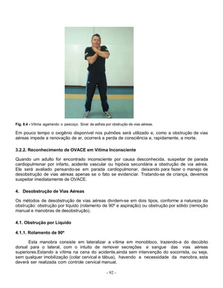 Fig. 8.4 - Vítima agarrando o pescoço. Sinal de asfixia por obstrução de vias aéreas.

Em pouco tempo o oxigênio disponível nos pulmões será utilizado e, como a obstrução de vias
aéreas impede a renovação de ar, ocorrerá a perda de consciência e, rapidamente, a morte.

3.2.2. Reconhecimento de OVACE em Vítima Inconsciente

Quando um adulto for encontrado inconsciente por causa desconhecida, suspeitar de parada
cardiopulmonar por infarto, acidente vascular ou hipóxia secundária a obstrução de via aérea.
Ele será avaliado pensando-se em parada cardiopulmonar, deixando para fazer o manejo de
desobstrução de vias aéreas apenas se o fato se evidenciar. Tratando-se de criança, devemos
suspeitar imediatamente de OVACE.

4. Desobstrução de Vias Aéreas

Os métodos de desobstrução de vias aéreas dividem-se em dois tipos, conforme a natureza da
obstrução: obstrução por líquido (rolamento de 90º e aspiração) ou obstrução por sólido (remoção
manual e manobras de desobstrução).

4.1. Obstrução por Líquido

4.1.1. Rolamento de 90º

      Esta manobra consiste em lateralizar a vítima em monobloco, trazendo-a do decúbito
dorsal para o lateral, com o intuito de remover secreções e sangue das vias aéreas
superiores.Estando a vítima na cena do acidente,ainda sem intervenção do socorrista, ou seja,
sem qualquer imobilização (colar cervical e tábua), havendo a necessidade da manobra, esta
deverá ser realizada com controle cervical manual.

                                                        - 92 -
 