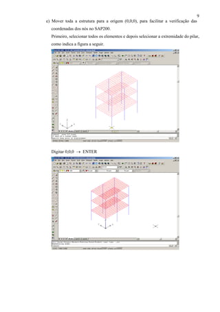 9
e) Mover toda a estrutura para a origem (0,0,0), para facilitar a verificação das
coordenadas dos nós no SAP200.
Primeiro, selecionar todos os elementos e depois selecionar a extremidade do pilar,
como indica a figura a seguir.
Digitar 0,0,0 → ENTER
 