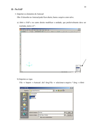 10
II - No SAP
1- Importar os elementos do Autocad
Obs: O desenho no Autocad pode ficar aberto, basta o arquivo estar salvo.
a) Abrir o SAP e no canto direito modificar a unidade, que preferivelmente deve ser
tonelada, metro e C°.
b) Importar as vigas
File → Import → Autocad . dxf / dwg File → selecionar o arquivo *.dwg → Abrir
 
