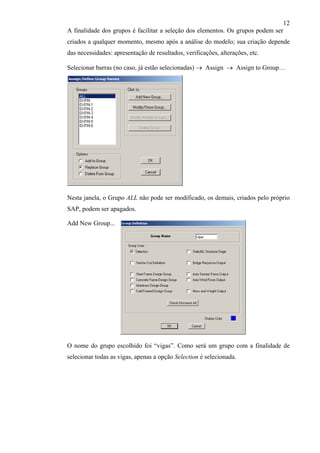 12
A finalidade dos grupos é facilitar a seleção dos elementos. Os grupos podem ser
criados a qualquer momento, mesmo após a análise do modelo; sua criação depende
das necessidades: apresentação de resultados, verificações, alterações, etc.
Selecionar barras (no caso, já estão selecionadas) → Assign → Assign to Group…
Nesta janela, o Grupo ALL não pode ser modificado, os demais, criados pelo próprio
SAP, podem ser apagados.
Add New Group...
O nome do grupo escolhido foi “vigas”. Como será um grupo com a finalidade de
selecionar todas as vigas, apenas a opção Selection é selecionada.
 