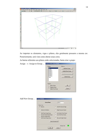 14
Ao importar os elementos, vigas e pilares, eles geralmente possuem a mesma cor.
Posteriormente, será visto como alterar essas cores.
As barras referentes aos pilares estão selecionadas, basta criar o grupo:
Assign → Assign to Group…
Add New Group…
 