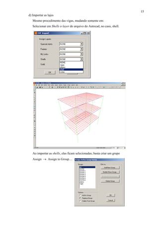 15
d) Importar as lajes
Mesmo procedimento das vigas, mudando somente em:
Selecionar em Shells o layer do arquivo do Autocad, no caso, shell.
Ao importar as shells, elas ficam selecionadas; basta criar um grupo
Assign → Assign to Group…
 