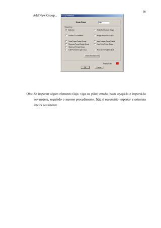 16
Add New Group...
Obs: Se importar algum elemento (laje, viga ou pilar) errado, basta apagá-lo e importá-lo
novamente, seguindo o mesmo procedimento. Não é necessário importar a estrutura
inteira novamente.
 